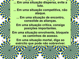 ... Em uma situação dispersa, evite a
luta.
... Em uma situação competitiva, não
ataque.
... Em uma situação de encontro,
consolide as alianças.
Em uma situação crítica, consiga
posições importantes.
Em uma situação envolvente, bloqueie
os caminhos de acesso.
Em uma situação mortal, diga ao
exército que pode não sobreviver.
 