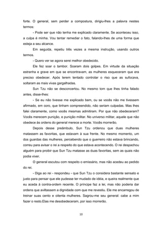 10
forte. O general, sem perder a compostura, dirigiu-lhes a palavra nestes
termos:
- Pode ser que não tenha me explicado claramente. Se aconteceu isso,
a culpa é minha. Vou tentar remediar o fato, falando-Ihes de uma forma que
esteja a seu alcance.
Em seguida, repetiu três vezes a mesma instrução, usando outros
termos.
- Quero ver se agora serei melhor obedecido.
Ele fez soar o tambor. Soaram dois golpes. Em virtude da situação
estranha e grave em que se encontravam, as mulheres esqueceram que era
preciso obedecer. Após terem tentado controlar o riso que as sufocava,
soltaram as mais vivas gargalhadas.
Sun Tzu não se desconcertou. No mesmo tom que lhes tinha falado
antes, disse-Ihes:
- Se eu não tivesse me explicado bem, ou se vocês não me tivessem
afirmado, em coro, que tinham compreendido, não seriam culpadas. Mas lhes
falei claramente, como vocês mesmas admitiram. Por que não obedeceram?
Vocês merecem punição, e punição militar. No universo militar, aquele que não
obedece às ordens do general merece a morte. Vocês morrerão.
Depois desse preâmbulo, Sun Tzu ordenou que duas mulheres
matassem as favoritas, que estavam à sua frente. No mesmo momento, um
dos guardas das mulheres, percebendo que o guerreiro não estava brincando,
correu para avisar o rei a respeito do que estava acontecendo. O rei despachou
alguém para proibir que Sun Tzu matasse as duas favoritas, sem as quais não
podia viver.
O general escutou com respeito o emissário, mas não acedeu ao pedido
do rei.
- Diga ao rei - respondeu - que Sun Tzu o considera bastante sensato e
justo para pensar que ele pudesse ter mudado de idéia, e queira realmente que
eu aceda à contra-ordem recente. O príncipe faz a lei, mas não poderia dar
ordens que aviltassem a dignidade com que me revestiu. Ele me encarregou de
treinar suas cento e oitenta mulheres. Sagrou-me seu general: cabe a mim
fazer o resto.Elas me desobedeceram, por isso morrerão.
 