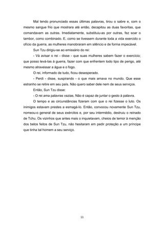 11
Mal tendo pronunciado essas últimas palavras, tirou o sabre e, com o
mesmo sangue frio que mostrara até então, decapitou as duas favoritas, que
comandavam as outras. Imediatamente, substituiu-as por outras, fez soar o
tambor, como combinado. E, como se tivessem durante toda a vida exercido o
ofício da guerra, as mulheres manobraram em silêncio e de forma impecável.
Sun Tzu dirigiu-se ao emissário do rei:
- Vá avisar o rei - disse - que suas mulheres sabem fazer o exercício;
que posso levá-Ias à guerra, fazer com que enfrentem todo tipo de perigo, até
mesmo atravessar a água e o fogo.
O rei, informado de tudo, ficou desesperado.
- Perdi - disse, suspirando - o que mais amava no mundo. Que esse
estranho se retire em seu país. Não quero saber dele nem de seus serviços.
Então, Sun Tzu disse:
- O rei ama palavras vazias. Não é capaz de juntar o gesto à palavra.
O tempo e as circunstâncias fizeram com que o rei fizesse o luto. Os
inimigos estavam prestes a esmagá-Io. Então, convocou novamente Sun Tzu,
nomeou-o general de seus exércitos e, por seu intermédio, destruiu o reinado
de Tchu. Os vizinhos que antes mais o inquietavam, cheios de temor à menção
dos belos feitos de Sun Tzu, não hesitaram em pedir proteção a um príncipe
que tinha tal homem a seu serviço.
 
