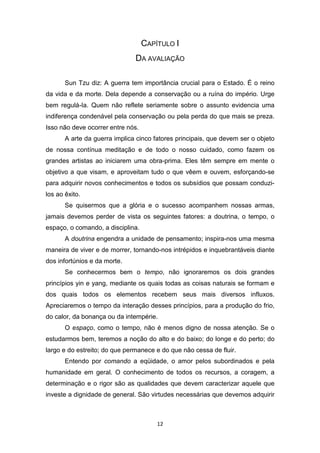 12
CAPÍTULO I
DA AVALIAÇÃO
Sun Tzu diz: A guerra tem importância crucial para o Estado. É o reino
da vida e da morte. Dela depende a conservação ou a ruína do império. Urge
bem regulá-Ia. Quem não reflete seriamente sobre o assunto evidencia uma
indiferença condenável pela conservação ou pela perda do que mais se preza.
Isso não deve ocorrer entre nós.
A arte da guerra implica cinco fatores principais, que devem ser o objeto
de nossa contínua meditação e de todo o nosso cuidado, como fazem os
grandes artistas ao iniciarem uma obra-prima. Eles têm sempre em mente o
objetivo a que visam, e aproveitam tudo o que vêem e ouvem, esforçando-se
para adquirir novos conhecimentos e todos os subsídios que possam conduzi-
los ao êxito.
Se quisermos que a glória e o sucesso acompanhem nossas armas,
jamais devemos perder de vista os seguintes fatores: a doutrina, o tempo, o
espaço, o comando, a disciplina.
A doutrina engendra a unidade de pensamento; inspira-nos uma mesma
maneira de viver e de morrer, tornando-nos intrépidos e inquebrantáveis diante
dos infortúnios e da morte.
Se conhecermos bem o tempo, não ignoraremos os dois grandes
princípios yin e yang, mediante os quais todas as coisas naturais se formam e
dos quais todos os elementos recebem seus mais diversos influxos.
Apreciaremos o tempo da interação desses princípios, para a produção do frio,
do calor, da bonança ou da intempérie.
O espaço, como o tempo, não é menos digno de nossa atenção. Se o
estudarmos bem, teremos a noção do alto e do baixo; do longe e do perto; do
largo e do estreito; do que permanece e do que não cessa de fluir.
Entendo por comando a eqüidade, o amor pelos subordinados e pela
humanidade em geral. O conhecimento de todos os recursos, a coragem, a
determinação e o rigor são as qualidades que devem caracterizar aquele que
investe a dignidade de general. São virtudes necessárias que devemos adquirir
 