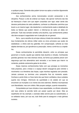 13
a qualquer preço. Somente elas podem tornar-nos aptos a marchar dignamente
à frente dos outros.
Aos conhecimentos acima mencionados convém acrescentar o de
disciplina. Possuir a arte de ordenar as tropas; não ignorar nenhuma das leis
da hierarquia e fazer com que sejam cumpridas com rigor; estar ciente dos
deveres particulares de cada subalterno; conhecer os diferentes caminhos que
levam a um mesmo lugar; não desdenhar o conhecimento exato e detalhado de
todos os fatores que podem intervir; e informar-se de cada um deles em
particular. Tudo isso somado constitui uma doutrina, cujo conhecimento prático
não deve escapar à sagacidade nem à atenção de um general.
Se tu - que a escolha do príncipe colocou à testa dos exércitos - calcares
teus fundamentos de ciência militar sobre os cinco princípios que acabo de
estabelecer, a vitória será teu galardão. Em compensação, sofrerás as mais
abjetas derrotas se, por ignorância ou presunção, vieres a omiti-Ios ou a rejeitá-
Ios.
Esses conhecimentos te permitirão discernir, entre os príncipes que
governam o mundo, aquele que ostenta mais doutrina e virtudes. Conhecerás
grandes generais nos mais diversos reinos, de forma que poderás prever com
segurança qual dos adversários será vencedor; e se tiveres que intervir na
contenda, poderás certamente gabar-te da vitória.
Esses mesmos conhecimentos farão com que prevejas os momentos
mais propícios, pois o tempo e o espaço devem conjugar-se para orientar o
movimento e os itinerários das tropas, cujas marchas regularás com precisão.
Jamais comeces ou termines uma campanha fora do momento azado.
Conhece o ponto forte e o fraco tanto dos que forem confiados a teus cuidados
quanto dos inimigos. Informa-te da quantidade e do estado em que se
encontram as munições e os víveres dos dois exércitos. Distribui recompensas
com liberalidade, mas com critério. Não poupes castigos, quando necessários.
Conquistados por tuas virtudes e tuas capacidades, os oficiais colocados
sob tuas ordens te servirão tanto por prazer quanto por dever. Eles se
espelharão em teu exemplo; o exemplo deles servirá para os subordinados, e
os soldados rasos, por sua vez, tudo farão para te assegurar o mais glorioso
sucesso.
 