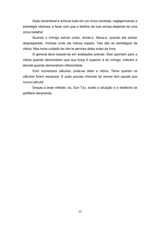 15
Quão lamentável é arriscar tudo em um único combate, negligenciando a
estratégia vitoriosa, e fazer com que o destino de tuas armas dependa de uma
única batalha!
Quando o inimigo estiver unido, divide-o. Ataca-o, quando ele estiver
despreparado. Irrompe onde ele menos espera. Tais são as estratégias da
vitória. Mas toma cuidado de não te servires delas antes da hora.
O general deve basear-se em avaliações prévias. Elas apontam para a
vitória quando demonstram que sua força é superior à do inimigo. Indicam a
derrota quando demonstram inferioridade.
Com numerosos cálculos, pode-se obter a vitória. Teme quando os
cálculos forem escassos. E quão poucas chances de vencer tem aquele que
nunca calcula!
Graças a esse método, eu, Sun Tzu, avalio a situação e o desfecho se
perfilará claramente.
 