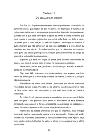16
CAPÍTULO II
DO COMANDO DA GUERRA
Sun Tzu diz: Suponho que comeces tua campanha com um exército de
cem mil homens, que dispões de dois mil carros, mil destinados à marcha, e os
outros reservados para o transporte de suprimentos. Ademais, transportas com
cuidado tudo o que pode servir para o reparo de armas e carros. Suponho que
tens víveres e munições suficientes, que à tua volta haja, em toda a parte,
provisões para a manutenção do exército. Suponho ainda que os artesãos e
outros homens que não pertencem ao corpo dos soldados já o precederam ou
marcham em teu séquito. Suponho também que os diferentes suprimentos,
tanto para uso bélico quanto pessoal, estejam permanentemente ao abrigo da
intempérie e de acidentes imprevistos.
Suponho que tens mil onças de prata para distribuir diariamente às
tropas, cujo soldo é sempre pago em dia e na mais rigorosa exatidão.
Nesse caso, podes avançar direto contra o inimigo. Atacá-Io e vencê-Io
será para ti a mesma coisa.
Digo mais: Não adies o momento do combate, nem esperes que tuas
armas se enferrujem e o fio de tuas espadas se embote. A vitória é o principal
objetivo da guerra.
Tratando-se de tomar uma cidade, apressa-te em sitiá-Ia, concentra
nisso todas as tuas forças. Precipita-te. Se falhares, tuas tropas correm o risco
de ficar muito tempo em campanha, o que será uma fonte de funestos
infortúnios.
Os cofres do príncipe que serves se esvaziarão, tuas armas - embotadas
pela ferrugem - não poderão mais servir, o entusiasmo de teus soldados
arrefecerá, sua coragem e força esmorecerão, as provisões se esgotarão e,
talvez, tu mesmo fiques reduzido a uma situação desesperadora.
Informados do estado dramático em que te encontras, teus inimigos
emergirão lépidos, arremeterão contra ti e te esmagarão. Embora até então
tenhas sido respeitado, doravante tua reputação estará maculada. Apesar de já
teres dado mostras brilhantes de valor, o último revés apagará toda a glória
acumulada.
 