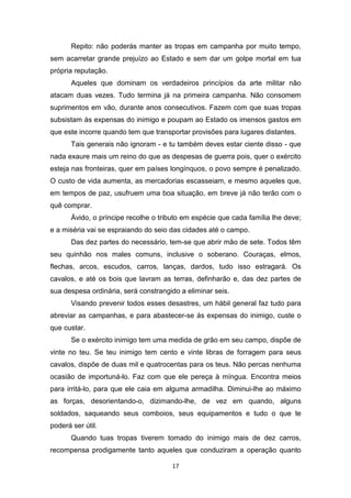 17
Repito: não poderás manter as tropas em campanha por muito tempo,
sem acarretar grande prejuízo ao Estado e sem dar um golpe mortal em tua
própria reputação.
Aqueles que dominam os verdadeiros princípios da arte militar não
atacam duas vezes. Tudo termina já na primeira campanha. Não consomem
suprimentos em vão, durante anos consecutivos. Fazem com que suas tropas
subsistam às expensas do inimigo e poupam ao Estado os imensos gastos em
que este incorre quando tem que transportar provisões para lugares distantes.
Tais generais não ignoram - e tu também deves estar ciente disso - que
nada exaure mais um reino do que as despesas de guerra pois, quer o exército
esteja nas fronteiras, quer em países longínquos, o povo sempre é penalizado.
O custo de vida aumenta, as mercadorias escasseiam, e mesmo aqueles que,
em tempos de paz, usufruem uma boa situação, em breve já não terão com o
quê comprar.
Ávido, o príncipe recolhe o tributo em espécie que cada família lhe deve;
e a miséria vai se espraiando do seio das cidades até o campo.
Das dez partes do necessário, tem-se que abrir mão de sete. Todos têm
seu quinhão nos males comuns, inclusive o soberano. Couraças, elmos,
flechas, arcos, escudos, carros, lanças, dardos, tudo isso estragará. Os
cavalos, e até os bois que lavram as terras, definharão e, das dez partes de
sua despesa ordinária, será constrangido a eliminar seis.
Visando prevenir todos esses desastres, um hábil general faz tudo para
abreviar as campanhas, e para abastecer-se às expensas do inimigo, custe o
que custar.
Se o exército inimigo tem uma medida de grão em seu campo, dispõe de
vinte no teu. Se teu inimigo tem cento e vinte libras de forragem para seus
cavalos, dispõe de duas mil e quatrocentas para os teus. Não percas nenhuma
ocasião de importuná-lo. Faz com que ele pereça à míngua. Encontra meios
para irritá-lo, para que ele caia em alguma armadilha. Diminui-lhe ao máximo
as forças, desorientando-o, dizimando-lhe, de vez em quando, alguns
soldados, saqueando seus comboios, seus equipamentos e tudo o que te
poderá ser útil.
Quando tuas tropas tiverem tomado do inimigo mais de dez carros,
recompensa prodigamente tanto aqueles que conduziram a operação quanto
 