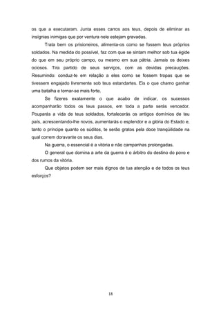 18
os que a executaram. Junta esses carros aos teus, depois de eliminar as
insígnias inimigas que por ventura nele estejam gravadas.
Trata bem os prisioneiros, alimenta-os como se fossem teus próprios
soldados. Na medida do possível, faz com que se sintam melhor sob tua égide
do que em seu próprio campo, ou mesmo em sua pátria. Jamais os deixes
ociosos. Tira partido de seus serviços, com as devidas precauções.
Resumindo: conduz-te em relação a eles como se fossem tropas que se
tivessem engajado livremente sob teus estandartes. Eis o que chamo ganhar
uma batalha e tornar-se mais forte.
Se fizeres exatamente o que acabo de indicar, os sucessos
acompanharão todos os teus passos, em toda a parte serás vencedor.
Pouparás a vida de teus soldados, fortalecerás os antigos domínios de teu
país, acrescentando-lhe novos, aumentarás o esplendor e a glória do Estado e,
tanto o príncipe quanto os súditos, te serão gratos pela doce tranqüilidade na
qual correm doravante os seus dias.
Na guerra, o essencial é a vitória e não campanhas prolongadas.
O general que domina a arte da guerra é o árbitro do destino do povo e
dos rumos da vitória.
Que objetos podem ser mais dignos de tua atenção e de todos os teus
esforços?
 