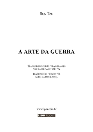 2
SUN TZU
A ARTE DA GUERRA
TRADUZIDO DO CHINÊS PARA O FRANCÊS
PELO PADRE AMIOT EM 1772
TRADUZIDO DO FRANCÊS POR
SUELI BARROS CASSAL
www.lpm.com.br
 