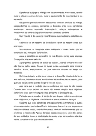 20
É preferível subjugar o inimigo sem travar combate. Nesse caso, quanto
mais te elevares acima do bom, mais te aproximarás do incomparável e do
excelente.
Os grandes generais vencem descobrindo todos os artifícios do inimigo,
sabotando-Ihes os projetos, semeando a discórdia entre seus partidários,
mantendo-o sempre acossado, interceptando reforços estrangeiros, e
impedindo-o de tomar qualquer decisão mais vantajosa para ele.
Sun Tzu diz: é de suprema importância na guerra atacar a estratégia do
inimigo.
Sobressai-se em resolver as dificuldades quem as resolve antes que
apareçam.
Sobressai-se na conquista quem conquista o troféu antes que os
temores de seu inimigo se concretizem.
Ataca a estratégia do adversário na raiz. Depois, rompe suas alianças.
Em seguida, ataca seu exército.
A pior política consiste em atacar as cidades. Apenas consente nisso se
não houver outra saída. Pensa no longo tempo necessário para preparar
veículos, armas, equipamentos, e para construir rampas ao longo das
muralhas.
Se fores obrigado a sitiar uma cidade e a destruí-Ia, dispõe de tal sorte
teus veículos, escudos e todas as máquinas necessárias para o assalto, para
que tudo esteja pronto quando chegar a hora de atacar.
Age para que a rendição não se prolongue por mais de três meses.
Quando este prazo expirar, se ainda não tiveres atingido teus objetivos,
certamente terás cometido alguns erros. Empenha-te em repará-Ios.
Partindo para o assalto, à frente de tuas tropas, redobra os esforços.
Imita a vigilância, a diligência, o entusiasmo e a tenacidade das formigas.
Suponho que terás construído antecipadamente as trincheiras e outras
obras necessárias, que terás edificado fortes para descobrir o que se passa no
interior da cidade sitiada, e terás contornado todos os inconvenientes que tua
prudência te recomenda. Apesar de todas essas precauções, se de três partes
de teus soldados tiveres a infelicidade de perder uma, sem poderes alardear
vitória, convence-te de que não atacaste bem.
 