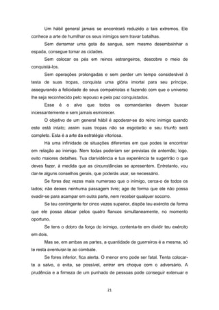 21
Um hábil general jamais se encontrará reduzido a tais extremos. Ele
conhece a arte de humilhar os seus inimigos sem travar batalhas.
Sem derramar uma gota de sangue, sem mesmo desembainhar a
espada, consegue tomar as cidades.
Sem colocar os pés em reinos estrangeiros, descobre o meio de
conquistá-Ios.
Sem operações prolongadas e sem perder um tempo considerável à
testa de suas tropas, conquista uma glória imortal para seu príncipe,
assegurando a felicidade de seus compatriotas e fazendo com que o universo
lhe seja reconhecido pelo repouso e pela paz conquistados.
Esse é o alvo que todos os comandantes devem buscar
incessantemente e sem jamais esmorecer.
O objetivo de um general hábil é apoderar-se do reino inimigo quando
este está intato; assim suas tropas não se esgotarão e seu triunfo será
completo. Esta é a arte da estratégia vitoriosa.
Há uma infinidade de situações diferentes em que podes te encontrar
em relação ao inimigo. Nem todas poderiam ser previstas de antemão; logo,
evito maiores detalhes. Tua clarividência e tua experiência te sugerirão o que
deves fazer, à medida que as circunstâncias se apresentem. Entretanto, vou
dar-te alguns conselhos gerais, que poderás usar, se necessário.
Se fores dez vezes mais numeroso que o inimigo, cerca-o de todos os
lados; não deixes nenhuma passagem livre; age de forma que ele não possa
evadir-se para acampar em outra parte, nem receber qualquer socorro.
Se teu contingente for cinco vezes superior, dispõe teu exército de forma
que ele possa atacar pelos quatro flancos simultaneamente, no momento
oportuno.
Se tens o dobro da força do inimigo, contenta-te em dividir teu exército
em dois.
Mas se, em ambas as partes, a quantidade de guerreiros é a mesma, só
te resta aventurar-te ao combate.
Se fores inferior, fica alerta. O menor erro pode ser fatal. Tenta colocar-
te a salvo, e evita, se possível, entrar em choque com o adversário. A
prudência e a firmeza de um punhado de pessoas pode conseguir extenuar e
 