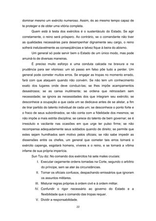 22
dominar mesmo um exército numeroso. Assim, és ao mesmo tempo capaz de
te proteger e de obter uma vitória completa.
Quem está à testa dos exércitos é o sustentáculo do Estado. Se agir
corretamente, o reino será próspero. Ao contrário, se o comandante não tiver
as qualidades necessárias para desempenhar dignamente seu cargo, o reino
sofrerá inelutavelmente as conseqüências e talvez fique à beira do abismo.
Um general só pode servir bem o Estado de um único modo, mas pode
arruiná-Io de diversas maneiras.
É preciso muito esforço e uma conduta calcada na bravura e na
prudência para ser vitorioso: um só passo em falso põe tudo a perder. Um
general pode cometer muitos erros. Se engajar as tropas no momento errado,
fará com que ataquem quando não convém. Se não tem um conhecimento
exato dos lugares onde deve conduzi-Ias; se lhes impõe acampamentos
desastrosos; se as cansa inutilmente; se ordena que retrocedam sem
necessidade; se ignora as necessidades dos que integram seu exército; se
desconhece a ocupação a que cada um se dedicava antes de se alistar, a fim
de tirar partido do talento individual de cada um; se desconhece o ponto forte e
o fraco de seus subordinados; se não conta com a fidelidade dos mesmos; se
não impõe a mais estrita disciplina; se carece do talento de bem governar; se é
irresoluto e vacilante nas ocasiões em que urge ter pulso firme; se não
recompensa adequadamente seus soldados quando de direito; se permite que
estes sejam humilhados sem motivo pelos oficiais; se não sabe impedir as
dissensões entre os chefes, um general que cometer tais erros tornará o
exército capenga, esgotará homens, víveres e o reino, e se tornará a vítima
infame de sua própria imperícia.
Sun Tzu diz: No comando dos exércitos há sete males cruciais:
I. Executar cegamente ordens tomadas na Corte, segundo o arbítrio
do príncipe, sem se ater às circunstâncias.
II. Tornar os oficiais confusos, despachando emissários que ignoram
os assuntos militares.
III. Misturar regras próprias à ordem civil e à ordem militar.
IV. Confundir o rigor necessário ao governo do Estado e a
flexibilidade que o comando das tropas requer.
V. Dividir a responsabilidade.
 