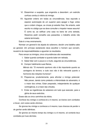 23
VI. Disseminar a suspeita, que engendra a desordem: um exército
confuso conduz à vitória do inimigo.
VII. Aguardar ordens em todas as circunstâncias. Isso equivale a
esperar autorização de um superior para apagar o fogo: antes
que a ordem chegue, as cinzas já estarão frias. No entanto, está
escrito no código que se deve consultar o inspetor nesse assunto!
É como se, ao edificar uma casa na beira de uma estrada,
fôssemos pedir conselho aos passantes: o trabalho ainda não
estaria terminado.
Este é o meu ensinamento.
Nomear um general é da alçada do soberano; decidir uma batalha cabe
ao general. Um príncipe esclarecido deve escolher o homem que convém,
revesti-Io de responsabilidades e aguardar os resultados.
Para vencer os inimigos, cinco circunstâncias são necessárias:
I. Saber quando combater e quando bater em retirada.
II. Saber lidar com o pouco e o muito, segundo as circunstâncias.
III. Compor habilmente suas fileiras.
Mênsio diz: "O momento oportuno não é tão importante quanto as
vantagens do terreno; e tudo isso não é tão relevante quanto a
harmonia das relações humanas".
IV. Preparar-se, prudentemente, para afrontar o inimigo potencial.
Não prever, dando como pretexto a inferioridade do adversário, é
o maior dos crimes. Estar preparado, independente de qualquer
contingência, é a maior das virtudes.
V. Evitar as ingerências do soberano em tudo que executar, para a
glória de seus exércitos.
Esses são os cinco caminhos da vitória.
Conhece teu inimigo e conhece-te a ti mesmo; se tiveres cem combates
a travar, cem vezes serás vitorioso.
Se ignoras teu inimigo e conheces a ti mesmo, tuas chances de perder e
de ganhar serão idênticas.
Se ignoras ao mesmo tempo teu inimigo e a ti mesmo, só contarás teus
combates por tuas derrotas.
 