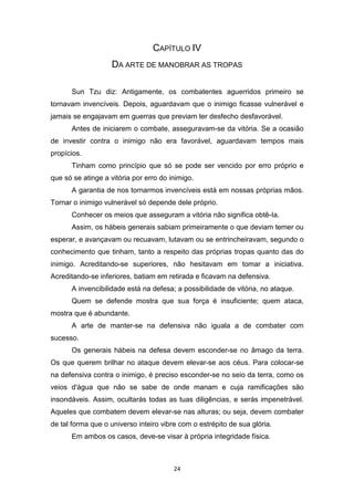 24
CAPÍTULO IV
DA ARTE DE MANOBRAR AS TROPAS
Sun Tzu diz: Antigamente, os combatentes aguerridos primeiro se
tornavam invencíveis. Depois, aguardavam que o inimigo ficasse vulnerável e
jamais se engajavam em guerras que previam ter desfecho desfavorável.
Antes de iniciarem o combate, asseguravam-se da vitória. Se a ocasião
de investir contra o inimigo não era favorável, aguardavam tempos mais
propícios.
Tinham como princípio que só se pode ser vencido por erro próprio e
que só se atinge a vitória por erro do inimigo.
A garantia de nos tornarmos invencíveis está em nossas próprias mãos.
Tornar o inimigo vulnerável só depende dele próprio.
Conhecer os meios que asseguram a vitória não significa obtê-Ia.
Assim, os hábeis generais sabiam primeiramente o que deviam temer ou
esperar, e avançavam ou recuavam, lutavam ou se entrincheiravam, segundo o
conhecimento que tinham, tanto a respeito das próprias tropas quanto das do
inimigo. Acreditando-se superiores, não hesitavam em tomar a iniciativa.
Acreditando-se inferiores, batiam em retirada e ficavam na defensiva.
A invencibilidade está na defesa; a possibilidade de vitória, no ataque.
Quem se defende mostra que sua força é insuficiente; quem ataca,
mostra que é abundante.
A arte de manter-se na defensiva não iguala a de combater com
sucesso.
Os generais hábeis na defesa devem esconder-se no âmago da terra.
Os que querem brilhar no ataque devem elevar-se aos céus. Para colocar-se
na defensiva contra o inimigo, é preciso esconder-se no seio da terra, como os
veios d'água que não se sabe de onde manam e cuja ramificações são
insondáveis. Assim, ocultarás todas as tuas diligências, e serás impenetrável.
Aqueles que combatem devem elevar-se nas alturas; ou seja, devem combater
de tal forma que o universo inteiro vibre com o estrépito de sua glória.
Em ambos os casos, deve-se visar à própria integridade física.
 