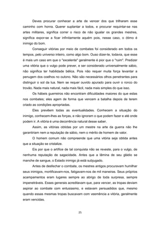 25
Deves procurar conhecer a arte de vencer dos que trilharam esse
caminho com honra. Querer suplantar a todos, e procurar requintar-se nas
artes militares, significa correr o risco de não igualar os grandes mestres,
significa expor-se a ficar infinitamente aquém pois, nesse caso, o ótimo é
inimigo do bom.
Conseguir vitórias por meio de combates foi considerado em todos os
tempos, pelo universo inteiro, como algo bom. Ouso dizer-te, todavia, que esse
é mais um caso em que o "excelente" geralmente é pior que o "ruim". Predizer
uma vitória que o vulgo pode prever, e ser considerado universalmente sábio,
não significa ter habilidade bélica. Pois não requer muita força levantar a
penugem dos coelhos no outono. Não são necessários olhos penetrantes para
distinguir o sol da lua. Nem se requer ouvido apurado para ouvir o ronco do
trovão. Nada mais natural, nada mais fácil, nada mais simples do que isso.
Os hábeis guerreiros não encontram dificuldades maiores do que estas
nos combates; eles agem de forma que vencem a batalha depois de terem
criado as condições apropriadas.
Eles prevêem todas as eventualidades. Conhecem a situação do
inimigo, conhecem-lhes as forças, e não ignoram o que podem fazer e até onde
podem ir. A vitória é uma decorrência natural desse saber.
Assim, as vitórias obtidas por um mestre na arte da guerra não lhe
garantiriam nem a reputação de sábio, nem o mérito de homem de valor.
O homem comum não compreende que uma vitória seja obtida antes
que a situação se cristalize.
Eis por que o artífice de tal conquista não se reveste, para o vulgo, de
nenhuma reputação de sagacidade. Antes que a lâmina de seu gládio se
manche de sangue, o Estado inimigo já está subjugado.
Antes de desfechar o combate, os mestres antigos procuravam humilhar
seus inimigos, mortificavam-nos, fatigavam-nos de mil maneiras. Seus próprios
acampamentos eram lugares sempre ao abrigo de toda surpresa, sempre
impenetráveis. Esses generais acreditavam que, para vencer, as tropas deviam
aspirar ao combate com entusiasmo, e estavam persuadidos que, mesmo
quando essas mesmas tropas buscavam com veemência a vitória, geralmente
eram vencidas.
 