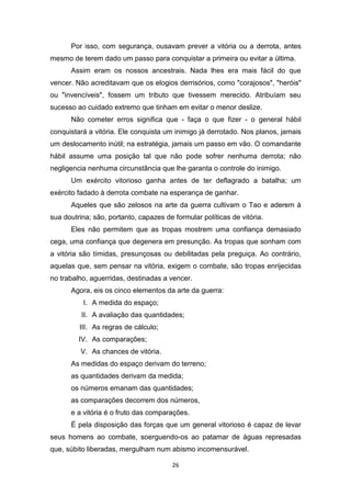 26
Por isso, com segurança, ousavam prever a vitória ou a derrota, antes
mesmo de terem dado um passo para conquistar a primeira ou evitar a última.
Assim eram os nossos ancestrais. Nada lhes era mais fácil do que
vencer. Não acreditavam que os elogios derrisórios, como "corajosos", "heróis"
ou "invencíveis", fossem um tributo que tivessem merecido. Atribuíam seu
sucesso ao cuidado extremo que tinham em evitar o menor deslize.
Não cometer erros significa que - faça o que fizer - o general hábil
conquistará a vitória. Ele conquista um inimigo já derrotado. Nos planos, jamais
um deslocamento inútil; na estratégia, jamais um passo em vão. O comandante
hábil assume uma posição tal que não pode sofrer nenhuma derrota; não
negligencia nenhuma circunstância que lhe garanta o controle do inimigo.
Um exército vitorioso ganha antes de ter deflagrado a batalha; um
exército fadado à derrota combate na esperança de ganhar.
Aqueles que são zelosos na arte da guerra cultivam o Tao e aderem à
sua doutrina; são, portanto, capazes de formular políticas de vitória.
Eles não permitem que as tropas mostrem uma confiança demasiado
cega, uma confiança que degenera em presunção. As tropas que sonham com
a vitória são tímidas, presunçosas ou debilitadas pela preguiça. Ao contrário,
aquelas que, sem pensar na vitória, exigem o combate, são tropas enrijecidas
no trabalho, aguerridas, destinadas a vencer.
Agora, eis os cinco elementos da arte da guerra:
I. A medida do espaço;
II. A avaliação das quantidades;
III. As regras de cálculo;
IV. As comparações;
V. As chances de vitória.
As medidas do espaço derivam do terreno;
as quantidades derivam da medida;
os números emanam das quantidades;
as comparações decorrem dos números,
e a vitória é o fruto das comparações.
É pela disposição das forças que um general vitorioso é capaz de levar
seus homens ao combate, soerguendo-os ao patamar de águas represadas
que, súbito liberadas, mergulham num abismo incomensurável.
 