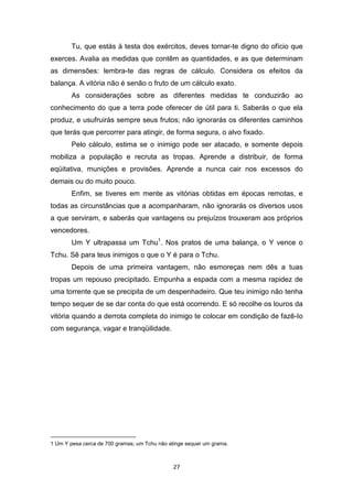 27
Tu, que estás à testa dos exércitos, deves tornar-te digno do ofício que
exerces. Avalia as medidas que contêm as quantidades, e as que determinam
as dimensões: lembra-te das regras de cálculo. Considera os efeitos da
balança. A vitória não é senão o fruto de um cálculo exato.
As considerações sobre as diferentes medidas te conduzirão ao
conhecimento do que a terra pode oferecer de útil para ti. Saberás o que ela
produz, e usufruirás sempre seus frutos; não ignorarás os diferentes caminhos
que terás que percorrer para atingir, de forma segura, o alvo fixado.
Pelo cálculo, estima se o inimigo pode ser atacado, e somente depois
mobiliza a população e recruta as tropas. Aprende a distribuir, de forma
eqüitativa, munições e provisões. Aprende a nunca cair nos excessos do
demais ou do muito pouco.
Enfim, se tiveres em mente as vitórias obtidas em épocas remotas, e
todas as circunstâncias que a acompanharam, não ignorarás os diversos usos
a que serviram, e saberás que vantagens ou prejuízos trouxeram aos próprios
vencedores.
Um Y ultrapassa um Tchu1
. Nos pratos de uma balança, o Y vence o
Tchu. Sê para teus inimigos o que o Y é para o Tchu.
Depois de uma primeira vantagem, não esmoreças nem dês a tuas
tropas um repouso precipitado. Empunha a espada com a mesma rapidez de
uma torrente que se precipita de um despenhadeiro. Que teu inimigo não tenha
tempo sequer de se dar conta do que está ocorrendo. E só recolhe os louros da
vitória quando a derrota completa do inimigo te colocar em condição de fazê-Io
com segurança, vagar e tranqüilidade.
1 Um Y pesa cerca de 700 gramas; um Tchu não atinge sequer um grama.
 