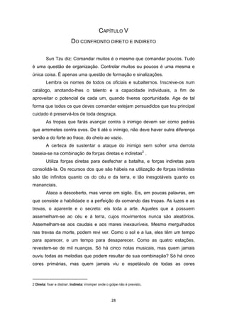 28
CAPÍTULO V
DO CONFRONTO DIRETO E INDIRETO
Sun Tzu diz: Comandar muitos é o mesmo que comandar poucos. Tudo
é uma questão de organização. Controlar muitos ou poucos é uma mesma e
única coisa. É apenas uma questão de formação e sinalizações.
Lembra os nomes de todos os oficiais e subalternos. Inscreve-os num
catálogo, anotando-lhes o talento e a capacidade individuais, a fim de
aproveitar o potencial de cada um, quando tiveres oportunidade. Age de tal
forma que todos os que deves comandar estejam persuadidos que teu principal
cuidado é preservá-los de toda desgraça.
As tropas que farás avançar contra o inimigo devem ser como pedras
que arremetes contra ovos. De ti até o inimigo, não deve haver outra diferença
senão a do forte ao fraco, do cheio ao vazio.
A certeza de sustentar o ataque do inimigo sem sofrer uma derrota
baseia-se na combinação de forças diretas e indiretas2
.
Utiliza forças diretas para desfechar a batalha, e forças indiretas para
consolidá-Ia. Os recursos dos que são hábeis na utilização de forças indiretas
são tão infinitos quanto os do céu e da terra, e tão inesgotáveis quanto os
mananciais.
Ataca a descoberto, mas vence em sigilo. Eis, em poucas palavras, em
que consiste a habilidade e a perfeição do comando das tropas. As luzes e as
trevas, o aparente e o secreto: eis toda a arte. Aqueles que a possuem
assemelham-se ao céu e à terra, cujos movimentos nunca são aleatórios.
Assemelham-se aos caudais e aos mares inexauríveis. Mesmo mergulhados
nas trevas da morte, podem revi ver. Como o sol e a lua, eles têm um tempo
para aparecer, e um tempo para desaparecer. Como as quatro estações,
revestem-se de mil nuanças. Só há cinco notas musicais, mas quem jamais
ouviu todas as melodias que podem resultar de sua combinação? Só há cinco
cores primárias, mas quem jamais viu o espetáculo de todas as cores
2 Direta: fixar e distrair. Indireta: irromper onde o golpe não é previsto.
 