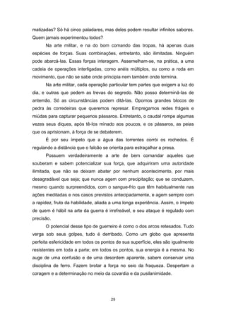 29
matizadas? Só há cinco paladares, mas deles podem resultar infinitos sabores.
Quem jamais experimentou todos?
Na arte militar, e na do bom comando das tropas, há apenas duas
espécies de forças. Suas combinações, entretanto, são ilimitadas. Ninguém
pode abarcá-Ias. Essas forças interagem. Assemelham-se, na prática, a uma
cadeia de operações interligadas, como anéis múltiplos, ou como a roda em
movimento, que não se sabe onde principia nem também onde termina.
Na arte militar, cada operação particular tem partes que exigem a luz do
dia, e outras que pedem as trevas do segredo. Não posso determiná-Ias de
antemão. Só as circunstâncias podem ditá-Ias. Opomos grandes blocos de
pedra às corredeiras que queremos represar. Empregamos redes frágeis e
miúdas para capturar pequenos pássaros. Entretanto, o caudal rompe algumas
vezes seus diques, após tê-Ios minado aos poucos, e os pássaros, as peias
que os aprisionam, à força de se debaterem.
É por seu ímpeto que a água das torrentes corrói os rochedos. É
regulando a distância que o falcão se orienta para estraçalhar a presa.
Possuem verdadeiramente a arte de bem comandar aqueles que
souberam e sabem potencializar sua força, que adquiriram uma autoridade
ilimitada, que não se deixam abater por nenhum acontecimento, por mais
desagradável que seja; que nunca agem com precipitação; que se conduzem,
mesmo quando surpreendidos, com o sangue-frio que têm habitualmente nas
ações meditadas e nos casos previstos antecipadamente, e agem sempre com
a rapidez, fruto da habilidade, aliada a uma longa experiência. Assim, o ímpeto
de quem é hábil na arte da guerra é irrefreável, e seu ataque é regulado com
precisão.
O potencial desse tipo de guerreiro é como o dos arcos retesados. Tudo
verga sob seus golpes, tudo é derribado. Como um globo que apresenta
perfeita esfericidade em todos os pontos de sua superfície, eles são igualmente
resistentes em toda a parte; em todos os pontos, sua energia é a mesma. No
auge de uma confusão e de uma desordem aparente, sabem conservar uma
disciplina de ferro. Fazem brotar a força no seio da fraqueza. Despertam a
coragem e a determinação no meio da covardia e da pusilanimidade.
 