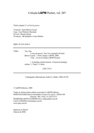 3
Coleção L&PM Pocket, vol. 207
Título original: L' arl de Ia guerre
Tradução: Sueli Barros Cassal
Capa: Ivan Pinheiro Machado
Revisão: Renato Deitas
Produção: Já Saldanha e Lúcia Bohrer
ISBN: 85.254.1059-4
T999a Tzu, Sun
A arte da guerra / Sun Tzu; tradução de Sueli
Barros Cassal. -- Porto Alegre: L&PM, 2006.
152p. ; 18 cm (Coleção L&PM Pocket)
1. Estratégia militar-Guerra. 2.Guerra-Estratégia
militar. 1. Título. 11.Série.
CDU 335.4
Catalogação elaborada por lzabel A. Medo, CRB 10/329.
© L&PM Editores, 2000
Todos os direitos desta edição reservados à L&PM Editores
PORTOALEGRE:Rua Comendador Coruja 314, loja 9 - 90220-180
Floresta - RS / Fone: 51.3225.5777
PEDIDOS& DEPTO.COMERCIALv:endas@lpm.com.br
FALE CONOSCO:info@lpm.com.br
www.lpm.com.br
Impresso no Brasil
Outono de 2006
 