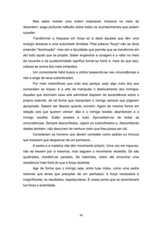 30
Mas saber manter uma ordem impecável, inclusive no meio da
desordem, exige profunda reflexão sobre todos os acontecimentos que podem
suceder.
Transformar a fraqueza em força só é dado àqueles que têm uma
energia absoluta e uma autoridade ilimitada. Pela palavra "força" não se deve
entender "dominação", mas sim a faculdade que permite que se transforme em
ato tudo aquilo que se propõe. Saber engendrar a coragem e o valor no meio
da covardia e da pusilanimidade significa tornar-se herói e, mais do que isso,
colocar-se acima dos mais intrépidos.
Um comandante hábil busca a vitória baseando-se nas circunstâncias e
não a exige de seus subordinados.
Por mais maravilhoso que tudo isso pareça, exijo algo mais dos que
comandam as tropas: é a arte de manipular o deslocamento dos inimigos.
Aqueles que dominam essa arte admirável dispõem de ascendência sobre o
próprio exército, de tal forma que manipulam o inimigo sempre que julgarem
apropriado. Sabem ser liberais quando convém. Agem da mesma forma em
relação aos que querem vencer: dão e o inimigo recebe; abandonam e o
inimigo recolhe. Estão prestes a tudo. Aproveitam-se de todas as
circunstâncias. Sempre desconfiados, vigiam os subordinados e, desconfiando
destes também, não descuram de nenhum meio que lhes possa ser útil.
Consideram os homens que devem combater como pedras ou troncos
que tivessem que despencar de um penhasco.
A pedra e a madeira não têm movimento próprio. Uma vez em repouso,
não se mexem por si mesmos, mas seguem o movimento recebido. Se são
quadrados, mantêm-se parados. Se redondos, rolam até encontrar uma
resistência mais forte do que a força recebida.
Age de forma que o inimigo seja, entre tuas mãos, como uma pedra
redonda que terias que precipitar de um penhasco: a força necessária é
insignificante; os resultados, espetaculares. É nesse ponto que se reconhecerá
tua força e autoridade.
 