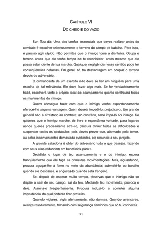31
CAPÍTULO VI
DO CHEIO E DO VAZIO
Sun Tzu diz: Uma das tarefas essenciais que deves realizar antes do
combate é escolher criteriosamente o terreno do campo de batalha. Para isso,
é preciso agir rápido. Não permitas que o inimigo tome a dianteira. Ocupa o
terreno antes que ele tenha tempo de te reconhecer, antes mesmo que ele
possa estar ciente de tua marcha. Qualquer negligência nesse sentido pode ter
conseqüências nefastas. Em geral, só há desvantagem em ocupar o terreno
depois do adversário.
O comandante de um exército não deve se fiar em ninguém para uma
escolha de tal relevância. Ele deve fazer algo mais. Se for verdadeiramente
hábil, escolherá tanto o próprio local do acampamento quanto controlará todos
os movimentos do inimigo.
Quem consegue fazer com que o inimigo venha espontaneamente
oferece-lhe alguma vantagem. Quem deseja impedi-Io, prejudica-o. Um grande
general não é arrastado ao combate; ao contrário, sabe impô-Io ao inimigo. Se
quiseres que o inimigo marche, de livre e espontânea vontade, para lugares
aonde queres precisamente atraí-Io, procura dirimir todas as dificuldades e
suspender todos os obstáculos; pois deves prever que, alarmado pelo temor,
ou pelos inconvenientes demasiado evidentes, ele renuncie a seu projeto.
A grande sabedoria é obter do adversário tudo o que desejas, fazendo
com seus atos redundem em benefícios para ti.
Decidido o lugar de teu acampamento e o do inimigo, espera
tranqüilamente que ele faça as primeiras movimentações. Mas, aguardando,
procura aguçar-lhe a fome no meio da abundância; submetê-Io ao barulho
quando ele descansa, e angustiá-Io quando está tranqüilo.
Se, depois de esperar muito tempo, observas que o inimigo não se
dispõe a sair de seu campo, sai do teu. Mediante teu movimento, provoca o
dele. Alarma-o freqüentemente. Procura induzi-Io a cometer alguma
imprudência da qual poderás tirar proveito.
Quando vigiares, vigia atentamente: não durmas. Quando avançares,
avança resolutamente, trilhando com segurança caminhos que só tu conheces.
 