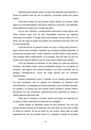 32
Desloca-te para lugares onde o inimigo não desconfie que pretendas ir.
Surge de repente onde ele não te aguarda e arremete quando ele menos
espera.
Para teres certeza de que tomarás posse daquilo que atacas, deves
atacar um local desprotegido. Para teres certeza de conservar o que defendes,
deves defender um lugar que o inimigo não ataca.
Se em tuas marchas e contramarchas percorreste muitas léguas sem
sofrer nenhum revés, sem ter sido interceptado nenhuma vez, algumas
conclusões se impõem: o inimigo ignora teus projetos; ele tem medo de ti; ou
ainda, ele não vigia os postos que podem ser importantes para ele. Evita cair
em erro semelhante.
A grande arte de um general é fazer com que o inimigo ignore sempre o
lugar onde terá que combater, impedindo que conheça os postos relevantes. O
general que conseguir isso, e puder, ademais, camuflar todos os seus passos,
não é apenas hábil e extraordinário, é um prodígio. Sem ser visto, vê; sem ser
ouvido, ouve. Age em silêncio e tem em suas mãos o destino dos inimigos.
Uma vez dispostos os exércitos, se não notares um vazio que possa te
favorecer, não tentes investir contra os batalhões inimigos. Se, ao fugirem ou
recuarem, eles agirem com extrema presteza e de forma ordenada, não os
persigas. Perseguindo-os, nunca vás longe demais nem em territórios
desconhecidos.
Quando pretenderes iniciar o combate, se os inimigos permanecerem
em suas trincheiras, não os ataques ali, sobretudo se estiverem bem
entrincheirados, ou protegidos por fossos profundos ou por muralhas elevadas.
Ao contrário, se pensas que não convém travar combate e queres evitá-Io,
permanece em tuas trincheiras, preparando-te para responder ao ataque e
realizar algumas ofensivas úteis.
Deixa que os inimigos se cansem. Espera que fiquem em desordem ou
em pânico. Então, poderás sair e atacá-Ios com vantagem.
Jamais dividas os diferentes corpos de teus exércitos. Faz com que
possam sempre socorrer-se mutuamente. Por outro lado, faz com que o inimigo
se divida ao máximo. Se ele se dividir em dez corpos, ataca cada um deles
separadamente com teu exército inteiro. É o verdadeiro método de combater
 
