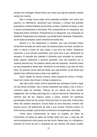 33
sempre com vantagem. Dessa forma, por menor que seja teu exército, estarás
sempre em maioria.
Que o inimigo nunca saiba como pretendes combater, nem como vais
atacá-Io, ou defender-te. Ignorando tuas intenções, o inimigo fará grandes
preparativos, tentará fortalecer-se de todos os lados, dividindo as forças, e isso
o levará inevitavelmente à derrocada. Pois, preparando-se na vanguarda, sua
retaguarda ficará vulnerável. Preparando-se na retaguarda, sua vanguarda se
debilitará. Preparando-se à esquerda, sua direita ficará vulnerável. Preparando-
se em todas as direções, ficará vulnerável em todas elas.
Quanto a ti, faz exatamente o contrário: que tuas principais forças
concentrem-se todas do mesmo lado. Se quiseres atacar de frente, escolhe um
setor e coloca à frente de tuas tropas o que tens de melhor. Resiste-se
raramente a uma primeira arremetida, pois quem leva a pior, dificilmente se
recupera. O exemplo dos valentes é suficiente para encorajar os covardes.
Estes seguem facilmente o caminho apontado, mas não poderiam por si
mesmos descobri-Ios. Se quiseres atacar pela ala esquerda, concentra todos
os teus preparativos desse lado, colocando na ala direita o que tens de mais
fraco. Se quiseres vencer pela ala direita, que seja também na ala direita que
estejam tuas melhores tropas e toda a tua vigilância.
Quem dispõe de poucos homens, deve preparar-se contra o inimigo.
Quem tem muitos, deve forçar o inimigo a preparar-se.
Isso não é tudo. Assim como é essencial que conheças a fundo o lugar
em que deves combater, não é menos importante que saibas o dia, a hora, o
momento exato do combate. Trata-se de um cálculo que não convém
negligenciar. Se o inimigo está longe de ti, procura informar-te, diariamente, do
caminho que ele faz. Segue-o passo a passo, embora em aparência
permaneças imóvel em teu campo. Perscruta todos os seus atos, embora teus
olhos não possam alcançá-Io. Escuta todos os seus discursos, embora não
possas ouvi-Io. Sê testemunha de toda a sua conduta. Penetra mesmo no
Íntimo de seu coração, para ali leres os temores e as esperanças recônditas.
Tendo pleno conhecimento de todos os projetos, de todos os
movimentos, de todas as ações do inimigo, farás com que, a cada dia, ele
venha precisamente onde queres que ele venha. Nesse caso, tu o obrigarás a
acampar de forma tal que a vanguarda de seu exército não possa receber
 