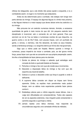 34
reforço da retaguarda, que a ala direita não possa ajudar a esquerda, e tu o
combaterás assim, no lugar e no momento que estipulares.
Antes do dia determinado para o combate, não estejas nem longe nem
perto demais do inimigo. O espaço de algumas léguas é o limite mais próximo,
e dez léguas inteiras é o maior espaço que deves deixar entre teu exército e o
do inimigo.
Não procures ter um exército numeroso demais. Amiúde, a excessiva
quantidade de gente é mais nociva do que útil. Um pequeno exército bem
disciplinado é invencível, sob o comando de um bom general. Para que
serviram ao rei de Yue as belas e numerosas coortes de que dispunha, na
guerra contra o rei de Wu? Este, com poucas tropas, com um punhado de
gente, o venceu, o derrotou, não lhe deixando, de todos os seus Estados,
senão a lembrança amarga, e a vergonha eterna por tê-Ios tão mal governado.
Digo que a vitória pode ser forjada. Mesmo quando o inimigo é
numeroso, posso impedi-Io de iniciar o combate; pois, se ele ignora minha
força, posso fazer com que ele se concentre em sua própria preparação: assim,
tiro-lhe a tranqüilidade de fazer planos para me derrotar.
I. Sonda os planos do inimigo e saberás qual estratégia será
coroada de êxito e qual está fadada ao fracasso.
II. Perturba o inimigo e faz com que ele revele seus movimentos.
III. Descobre a disposição tática do inimigo e faz com que ele
exponha seu local de batalha.
IV. Coloca-o à prova e descobre onde sua força é pujante e onde é
deficiente.
V. A suprema tática consiste em dispor as tropas sem forma
aparente. Então, os espiões mais penetrantes nada podem
farejar, nem os sábios mais experientes poderão fazer planos
contra ti.
VI. Estabeleço planos para a vitória segundo essas táticas, mas o
vulgo tem dificuldades em compreendê-Ias. Todos são capazes
de ver os aspectos exteriores, mas ninguém pode compreender o
caminho segundo o qual forjei a vitória.
VII. Jamais repitas uma tática vitoriosa, mas responde às
circunstâncias segundo uma variedade infinita de métodos.
 