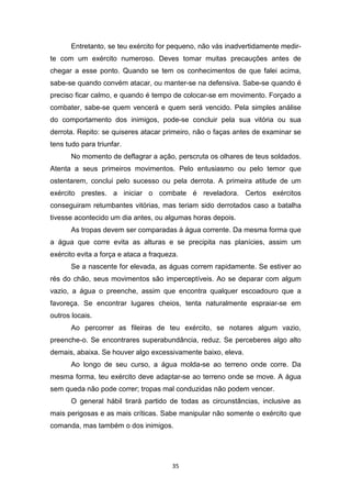 35
Entretanto, se teu exército for pequeno, não vás inadvertidamente medir-
te com um exército numeroso. Deves tomar muitas precauções antes de
chegar a esse ponto. Quando se tem os conhecimentos de que falei acima,
sabe-se quando convém atacar, ou manter-se na defensiva. Sabe-se quando é
preciso ficar calmo, e quando é tempo de colocar-se em movimento. Forçado a
combater, sabe-se quem vencerá e quem será vencido. Pela simples análise
do comportamento dos inimigos, pode-se concluir pela sua vitória ou sua
derrota. Repito: se quiseres atacar primeiro, não o faças antes de examinar se
tens tudo para triunfar.
No momento de deflagrar a ação, perscruta os olhares de teus soldados.
Atenta a seus primeiros movimentos. Pelo entusiasmo ou pelo temor que
ostentarem, conclui pelo sucesso ou pela derrota. A primeira atitude de um
exército prestes. a iniciar o combate é reveladora. Certos exércitos
conseguiram retumbantes vitórias, mas teriam sido derrotados caso a batalha
tivesse acontecido um dia antes, ou algumas horas depois.
As tropas devem ser comparadas à água corrente. Da mesma forma que
a água que corre evita as alturas e se precipita nas planícies, assim um
exército evita a força e ataca a fraqueza.
Se a nascente for elevada, as águas correm rapidamente. Se estiver ao
rés do chão, seus movimentos são imperceptíveis. Ao se deparar com algum
vazio, a água o preenche, assim que encontra qualquer escoadouro que a
favoreça. Se encontrar lugares cheios, tenta naturalmente espraiar-se em
outros locais.
Ao percorrer as fileiras de teu exército, se notares algum vazio,
preenche-o. Se encontrares superabundância, reduz. Se perceberes algo alto
demais, abaixa. Se houver algo excessivamente baixo, eleva.
Ao longo de seu curso, a água molda-se ao terreno onde corre. Da
mesma forma, teu exército deve adaptar-se ao terreno onde se move. A água
sem queda não pode correr; tropas mal conduzidas não podem vencer.
O general hábil tirará partido de todas as circunstâncias, inclusive as
mais perigosas e as mais críticas. Sabe manipular não somente o exército que
comanda, mas também o dos inimigos.
 