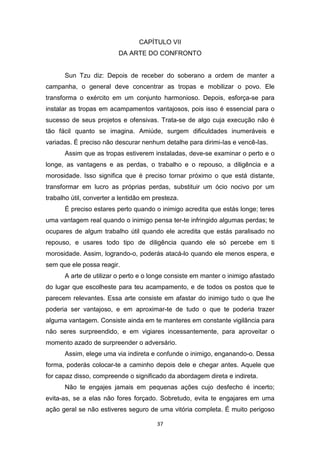 37
CAPÍTULO VII
DA ARTE DO CONFRONTO
Sun Tzu diz: Depois de receber do soberano a ordem de manter a
campanha, o general deve concentrar as tropas e mobilizar o povo. Ele
transforma o exército em um conjunto harmonioso. Depois, esforça-se para
instalar as tropas em acampamentos vantajosos, pois isso é essencial para o
sucesso de seus projetos e ofensivas. Trata-se de algo cuja execução não é
tão fácil quanto se imagina. Amiúde, surgem dificuldades inumeráveis e
variadas. É preciso não descurar nenhum detalhe para dirimi-Ias e vencê-Ias.
Assim que as tropas estiverem instaladas, deve-se examinar o perto e o
longe, as vantagens e as perdas, o trabalho e o repouso, a diligência e a
morosidade. Isso significa que é preciso tornar próximo o que está distante,
transformar em lucro as próprias perdas, substituir um ócio nocivo por um
trabalho útil, converter a lentidão em presteza.
É preciso estares perto quando o inimigo acredita que estás longe; teres
uma vantagem real quando o inimigo pensa ter-te infringido algumas perdas; te
ocupares de algum trabalho útil quando ele acredita que estás paralisado no
repouso, e usares todo tipo de diligência quando ele só percebe em ti
morosidade. Assim, logrando-o, poderás atacá-lo quando ele menos espera, e
sem que ele possa reagir.
A arte de utilizar o perto e o longe consiste em manter o inimigo afastado
do lugar que escolheste para teu acampamento, e de todos os postos que te
parecem relevantes. Essa arte consiste em afastar do inimigo tudo o que lhe
poderia ser vantajoso, e em aproximar-te de tudo o que te poderia trazer
alguma vantagem. Consiste ainda em te manteres em constante vigilância para
não seres surpreendido, e em vigiares incessantemente, para aproveitar o
momento azado de surpreender o adversário.
Assim, elege uma via indireta e confunde o inimigo, enganando-o. Dessa
forma, poderás colocar-te a caminho depois dele e chegar antes. Aquele que
for capaz disso, compreende o significado da abordagem direta e indireta.
Não te engajes jamais em pequenas ações cujo desfecho é incerto;
evita-as, se a elas não fores forçado. Sobretudo, evita te engajares em uma
ação geral se não estiveres seguro de uma vitória completa. É muito perigoso
 