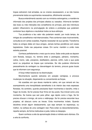 39
tropas estiverem mal armadas, se os víveres escassearem, e se não tiveres
previamente todos os suprimentos necessários, dificilmente vencerás.
Busca entendimento secreto com os ministros estrangeiros, e mantém-te
informado dos projetos dos príncipes aliados ou vassalos. Informa-te também
das boas ou más intenções dos conselheiros do príncipe, pois tais indivíduos
podem influenciá-Io na promulgação de ordens e proibições que poderiam
contrariar teus objetivos e neutralizar todos os teus esforços.
Tua prudência e teu valor não poderiam resistir, por muito tempo, às
intrigas de conselheiros mal-intencionados. Para contornar esse inconveniente,
consulta-os em certas ocasiões, fingindo necessitar de sua opinião. Transforma
todos os amigos deles em teus amigos. Jamais tenhas pendência com esses
bajuladores. Cede nas pequenas coisas. Em suma: mantém a união mais
estreita possível.
Conhece perfeitamente o meio que te cerca. Sabe onde pode se deparar
com floresta, bosque, rio, terreno árido e pedregoso, pântano, montanha,
colina, morro, vale, precipício, desfiladeiro, planície, enfim, tudo o que pode
servir ou prejudicar as tropas que comandas. Se não puderes informar-te
pessoalmente da vantagem ou desvantagem do terreno, procura guias locais
que te informem com segurança.
A força militar baseia-se na dissimulação.
Movimenta-te quando estiveres em posição vantajosa, e provoca
mudanças na situação, dispersando ou concentrando as forças.
Há ocasiões em que deves manter-te calmo, em que reinará em teu
acampamento uma tranqüilidade semelhante à do interior das mais espessas
florestas. Ao contrário, quando precisares fazer movimentos e barulho, imita o
fragor do trovão. Se for preciso ficar firme em teu posto, fica imóvel como uma
montanha. Se tiveres que sair para pilhar, age rápido como o fogo. Se for
preciso ofuscar o inimigo, sê como o relâmpago. Se for preciso esconder teus
projetos, sê obscuro como as trevas. Evita movimentos inúteis. Quando
decidires enviar algum destacamento, que seja sempre na esperança, ou
melhor, na certeza de uma vantagem real. Para evitar os descontentamentos,
reparte sempre, de forma meticulosa e justa, todos os despojos.
Quem conhece a arte da aproximação direta e indireta será vitorioso. Eis
a arte do confronto.
 