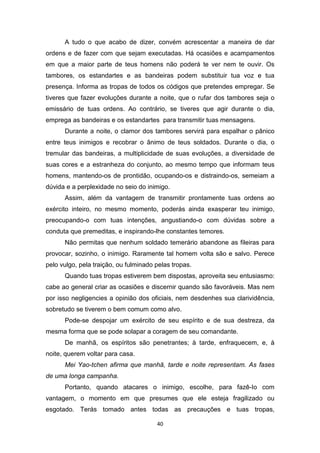 40
A tudo o que acabo de dizer, convém acrescentar a maneira de dar
ordens e de fazer com que sejam executadas. Há ocasiões e acampamentos
em que a maior parte de teus homens não poderá te ver nem te ouvir. Os
tambores, os estandartes e as bandeiras podem substituir tua voz e tua
presença. Informa as tropas de todos os códigos que pretendes empregar. Se
tiveres que fazer evoluções durante a noite, que o rufar dos tambores seja o
emissário de tuas ordens. Ao contrário, se tiveres que agir durante o dia,
emprega as bandeiras e os estandartes para transmitir tuas mensagens.
Durante a noite, o clamor dos tambores servirá para espalhar o pânico
entre teus inimigos e recobrar o ânimo de teus soldados. Durante o dia, o
tremular das bandeiras, a multiplicidade de suas evoluções, a diversidade de
suas cores e a estranheza do conjunto, ao mesmo tempo que informam teus
homens, mantendo-os de prontidão, ocupando-os e distraindo-os, semeiam a
dúvida e a perplexidade no seio do inimigo.
Assim, além da vantagem de transmitir prontamente tuas ordens ao
exército inteiro, no mesmo momento, poderás ainda exasperar teu inimigo,
preocupando-o com tuas intenções, angustiando-o com dúvidas sobre a
conduta que premeditas, e inspirando-lhe constantes temores.
Não permitas que nenhum soldado temerário abandone as fileiras para
provocar, sozinho, o inimigo. Raramente tal homem volta são e salvo. Perece
pelo vulgo, pela traição, ou fulminado pelas tropas.
Quando tuas tropas estiverem bem dispostas, aproveita seu entusiasmo:
cabe ao general criar as ocasiões e discernir quando são favoráveis. Mas nem
por isso negligencies a opinião dos oficiais, nem desdenhes sua clarividência,
sobretudo se tiverem o bem comum como alvo.
Pode-se despojar um exército de seu espírito e de sua destreza, da
mesma forma que se pode solapar a coragem de seu comandante.
De manhã, os espíritos são penetrantes; à tarde, enfraquecem, e, à
noite, querem voltar para casa.
Mei Yao-tchen afirma que manhã, tarde e noite representam. As fases
de uma longa campanha.
Portanto, quando atacares o inimigo, escolhe, para fazê-Io com
vantagem, o momento em que presumes que ele esteja fragilizado ou
esgotado. Terás tomado antes todas as precauções e tuas tropas,
 