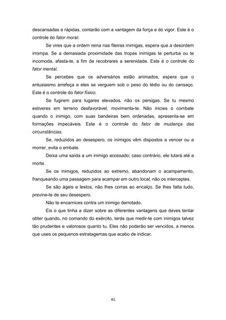 41
descansadas e rápidas, contarão com a vantagem da força e do vigor. Este é o
controle do fator moral.
Se vires que a ordem reina nas fileiras inimigas, espera que a desordem
irrompa. Se a demasiada proximidade das tropas inimigas te perturba ou te
incomoda, afasta-te, a fim de recobrares a serenidade. Este é o controle do
fator mental.
Se percebes que os adversários estão animados, espera que o
entusiasmo arrefeça e eles se verguem sob o peso do tédio ou do cansaço.
Este é o controle do fator físico.
Se fugirem para lugares elevados, não os persigas. Se tu mesmo
estiveres em terreno desfavorável, movimenta-te. Não inicies o combate
quando o inimigo, com suas bandeiras bem ordenadas, apresenta-se em
formações impecáveis. Este é o controle do fator de mudança das
circunstâncias.
Se, reduzidos ao desespero, os inimigos vêm dispostos a vencer ou a
morrer, evita o embate.
Deixa uma saída a um inimigo acossado; caso contrário, ele lutará até a
morte.
Se os inimigos, reduzidos ao extremo, abandonam o acampamento,
franqueando uma passagem para acampar em outro local, não os interceptes.
Se são ágeis e lestos, não lhes corras ao encalço. Se lhes falta tudo,
previne-te de seu desespero.
Não te encarnices contra um inimigo derrotado.
Eis o que tinha a dizer sobre as diferentes vantagens que deves tentar
obter quando, no comando do exército, terás que medir-te com inimigos talvez
tão prudentes e valorosos quanto tu. Eles não poderão ser vencidos, a menos
que uses os pequenos estratagemas que acabo de indicar.
 
