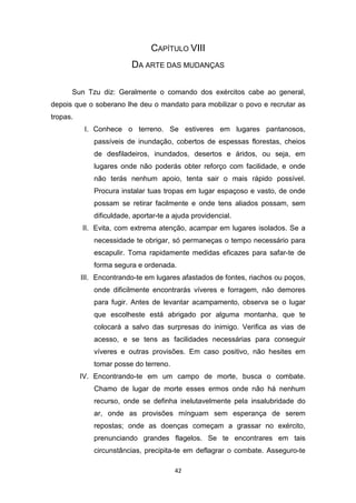 42
CAPÍTULO VIII
DA ARTE DAS MUDANÇAS
Sun Tzu diz: Geralmente o comando dos exércitos cabe ao general,
depois que o soberano lhe deu o mandato para mobilizar o povo e recrutar as
tropas.
I. Conhece o terreno. Se estiveres em lugares pantanosos,
passíveis de inundação, cobertos de espessas florestas, cheios
de desfiladeiros, inundados, desertos e áridos, ou seja, em
lugares onde não poderás obter reforço com facilidade, e onde
não terás nenhum apoio, tenta sair o mais rápido possível.
Procura instalar tuas tropas em lugar espaçoso e vasto, de onde
possam se retirar facilmente e onde tens aliados possam, sem
dificuldade, aportar-te a ajuda providencial.
II. Evita, com extrema atenção, acampar em lugares isolados. Se a
necessidade te obrigar, só permaneças o tempo necessário para
escapulir. Toma rapidamente medidas eficazes para safar-te de
forma segura e ordenada.
III. Encontrando-te em lugares afastados de fontes, riachos ou poços,
onde dificilmente encontrarás víveres e forragem, não demores
para fugir. Antes de levantar acampamento, observa se o lugar
que escolheste está abrigado por alguma montanha, que te
colocará a salvo das surpresas do inimigo. Verifica as vias de
acesso, e se tens as facilidades necessárias para conseguir
víveres e outras provisões. Em caso positivo, não hesites em
tomar posse do terreno.
IV. Encontrando-te em um campo de morte, busca o combate.
Chamo de lugar de morte esses ermos onde não há nenhum
recurso, onde se definha inelutavelmente pela insalubridade do
ar, onde as provisões mínguam sem esperança de serem
repostas; onde as doenças começam a grassar no exército,
prenunciando grandes flagelos. Se te encontrares em tais
circunstâncias, precipita-te em deflagrar o combate. Asseguro-te
 