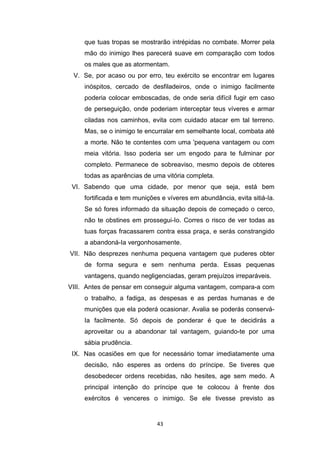 43
que tuas tropas se mostrarão intrépidas no combate. Morrer pela
mão do inimigo lhes parecerá suave em comparação com todos
os males que as atormentam.
V. Se, por acaso ou por erro, teu exército se encontrar em lugares
inóspitos, cercado de desfiladeiros, onde o inimigo facilmente
poderia colocar emboscadas, de onde seria difícil fugir em caso
de perseguição, onde poderiam interceptar teus víveres e armar
ciladas nos caminhos, evita com cuidado atacar em tal terreno.
Mas, se o inimigo te encurralar em semelhante local, combata até
a morte. Não te contentes com uma 'pequena vantagem ou com
meia vitória. Isso poderia ser um engodo para te fulminar por
completo. Permanece de sobreaviso, mesmo depois de obteres
todas as aparências de uma vitória completa.
VI. Sabendo que uma cidade, por menor que seja, está bem
fortificada e tem munições e víveres em abundância, evita sitiá-Ia.
Se só fores informado da situação depois de começado o cerco,
não te obstines em prossegui-Io. Corres o risco de ver todas as
tuas forças fracassarem contra essa praça, e serás constrangido
a abandoná-Ia vergonhosamente.
VII. Não desprezes nenhuma pequena vantagem que puderes obter
de forma segura e sem nenhuma perda. Essas pequenas
vantagens, quando negligenciadas, geram prejuízos irreparáveis.
VIII. Antes de pensar em conseguir alguma vantagem, compara-a com
o trabalho, a fadiga, as despesas e as perdas humanas e de
munições que ela poderá ocasionar. Avalia se poderás conservá-
Ia facilmente. Só depois de ponderar é que te decidirás a
aproveitar ou a abandonar tal vantagem, guiando-te por uma
sábia prudência.
IX. Nas ocasiões em que for necessário tomar imediatamente uma
decisão, não esperes as ordens do príncipe. Se tiveres que
desobedecer ordens recebidas, não hesites, age sem medo. A
principal intenção do príncipe que te colocou à frente dos
exércitos é venceres o inimigo. Se ele tivesse previsto as
 