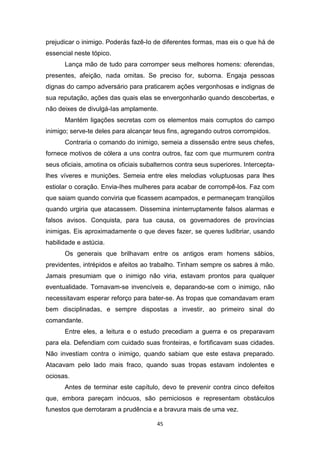 45
prejudicar o inimigo. Poderás fazê-Io de diferentes formas, mas eis o que há de
essencial neste tópico.
Lança mão de tudo para corromper seus melhores homens: oferendas,
presentes, afeição, nada omitas. Se preciso for, suborna. Engaja pessoas
dignas do campo adversário para praticarem ações vergonhosas e indignas de
sua reputação, ações das quais elas se envergonharão quando descobertas, e
não deixes de divulgá-Ias amplamente.
Mantém ligações secretas com os elementos mais corruptos do campo
inimigo; serve-te deles para alcançar teus fins, agregando outros corrompidos.
Contraria o comando do inimigo, semeia a dissensão entre seus chefes,
fornece motivos de cólera a uns contra outros, faz com que murmurem contra
seus oficiais, amotina os oficiais subalternos contra seus superiores. Intercepta-
lhes víveres e munições. Semeia entre eles melodias voluptuosas para lhes
estiolar o coração. Envia-Ihes mulheres para acabar de corrompê-los. Faz com
que saiam quando conviria que ficassem acampados, e permaneçam tranqüilos
quando urgiria que atacassem. Dissemina ininterruptamente falsos alarmas e
falsos avisos. Conquista, para tua causa, os governadores de províncias
inimigas. Eis aproximadamente o que deves fazer, se queres ludibriar, usando
habilidade e astúcia.
Os generais que brilhavam entre os antigos eram homens sábios,
previdentes, intrépidos e afeitos ao trabalho. Tinham sempre os sabres à mão.
Jamais presumiam que o inimigo não viria, estavam prontos para qualquer
eventualidade. Tornavam-se invencíveis e, deparando-se com o inimigo, não
necessitavam esperar reforço para bater-se. As tropas que comandavam eram
bem disciplinadas, e sempre dispostas a investir, ao primeiro sinal do
comandante.
Entre eles, a leitura e o estudo precediam a guerra e os preparavam
para ela. Defendiam com cuidado suas fronteiras, e fortificavam suas cidades.
Não investiam contra o inimigo, quando sabiam que este estava preparado.
Atacavam pelo lado mais fraco, quando suas tropas estavam indolentes e
ociosas.
Antes de terminar este capítulo, devo te prevenir contra cinco defeitos
que, embora pareçam inócuos, são perniciosos e representam obstáculos
funestos que derrotaram a prudência e a bravura mais de uma vez.
 