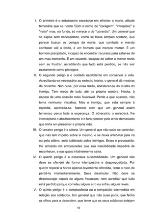 46
I. O primeiro é o entusiasmo excessivo em afrontar a morte, atitude
temerária que se honra 'Com o nome de "coragem", "intrepidez" e
"valor" mas, no fundo, só merece o de "covardia". Um general que
se expõe sem necessidade, como se fosse simples soldado, que
parece buscar os perigos da morte, que combate e manda
combater até o limite, é um homem que merece morrer. É um
homem precipitado, incapaz de encontrar recursos para safar-se de
um mau momento. É um covarde, incapaz de sofrer o menor revés
sem se frustrar, acreditando que tudo está perdido, se não sair
exatamente como planejara.
II. O segundo perigo é o cuidado exorbitante em conservar a vida.
Acreditando-se necessário ao exército inteiro, o general dá mostras
de covardia. Não ousa, por essa razão, abastecer-se às custas do
inimigo. Tem medo de tudo, até da própria sombra. Hesita, à
espera de uma ocasião mais favorável. Perde a que aparece, não
toma nenhuma iniciativa. Mas o inimigo, que está sempre à
espreita, aproveita-se, fazendo com que um general assim
temeroso perca toda a esperança. O adversário o enredará, lhe
interceptará o abastecimento e o fará perecer pelo amor demasiado
que tinha em preservar a própria vida.
III. O terceiro perigo é a cólera. Um general que não sabe se controlar,
que não tem império sobre si mesmo, e se deixa arrebatar pela ira
ou pela cólera, será ludibriado pelos inimigos. Estes o provocarão,
lhe armarão mil emboscadas que sua irascibilidade impedirá de
reconhecer, e nas quais infalivelmente cairá.
IV. O quarto perigo é a excessiva suscetibilidade. Um general não
deve se ofender de forma intempestiva e despropositada. Por
querer reparar a honra apenas levemente ofendida, corre o risco de
perdê-Ia irremediavelmente. Deve dissimular. Não deve se
desencorajar depois de alguns fracassos, nem acreditar que tudo
está perdido porque cometeu algum erro ou sofreu algum revés.
V. O quinto perigo é a complacência ou a compaixão desmedida em
relação aos soldados. Um general que não ousa punir, que fecha
os olhos para a desordem, que teme que os seus soldados estejam
 