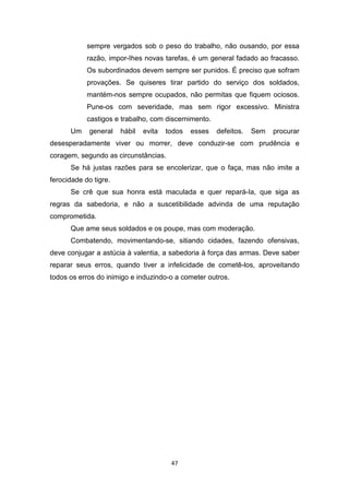 47
sempre vergados sob o peso do trabalho, não ousando, por essa
razão, impor-Ihes novas tarefas, é um general fadado ao fracasso.
Os subordinados devem sempre ser punidos. É preciso que sofram
provações. Se quiseres tirar partido do serviço dos soldados,
mantém-nos sempre ocupados, não permitas que fiquem ociosos.
Pune-os com severidade, mas sem rigor excessivo. Ministra
castigos e trabalho, com discernimento.
Um general hábil evita todos esses defeitos. Sem procurar
desesperadamente viver ou morrer, deve conduzir-se com prudência e
coragem, segundo as circunstâncias.
Se há justas razões para se encolerizar, que o faça, mas não imite a
ferocidade do tigre.
Se crê que sua honra está maculada e quer repará-Ia, que siga as
regras da sabedoria, e não a suscetibilidade advinda de uma reputação
comprometida.
Que ame seus soldados e os poupe, mas com moderação.
Combatendo, movimentando-se, sitiando cidades, fazendo ofensivas,
deve conjugar a astúcia à valentia, a sabedoria à força das armas. Deve saber
reparar seus erros, quando tiver a infelicidade de cometê-los, aproveitando
todos os erros do inimigo e induzindo-o a cometer outros.
 