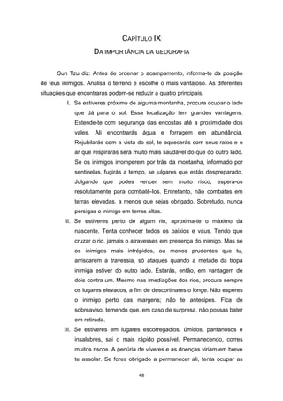 48
CAPÍTULO IX
DA IMPORTÂNCIA DA GEOGRAFIA
Sun Tzu diz: Antes de ordenar o acampamento, informa-te da posição
de teus inimigos. Analisa o terreno e escolhe o mais vantajoso. As diferentes
situações que encontrarás podem-se reduzir a quatro principais.
I. Se estiveres próximo de alguma montanha, procura ocupar o lado
que dá para o sol. Essa localização tem grandes vantagens.
Estende-te com segurança das encostas até a proximidade dos
vales. Ali encontrarás água e forragem em abundância.
Rejubilarás com a vista do sol, te aquecerás com seus raios e o
ar que respirarás será muito mais saudável do que do outro lado.
Se os inimigos irromperem por trás da montanha, informado por
sentinelas, fugirás a tempo, se julgares que estás despreparado.
Julgando que podes vencer sem muito risco, espera-os
resolutamente para combatê-Ios. Entretanto, não combatas em
terras elevadas, a menos que sejas obrigado. Sobretudo, nunca
persigas o inimigo em terras altas.
II. Se estiveres perto de algum rio, aproxima-te o máximo da
nascente. Tenta conhecer todos os baixios e vaus. Tendo que
cruzar o rio, jamais o atravesses em presença do inimigo. Mas se
os inimigos mais intrépidos, ou menos prudentes que tu,
arriscarem a travessia, só ataques quando a metade da tropa
inimiga estiver do outro lado. Estarás, então, em vantagem de
dois contra um. Mesmo nas imediações dos rios, procura sempre
os lugares elevados, a fim de descortinares o longe. Não esperes
o inimigo perto das margens; não te antecipes. Fica de
sobreaviso, temendo que, em caso de surpresa, não possas bater
em retirada.
III. Se estiveres em lugares escorregadios, úmidos, pantanosos e
insalubres, sai o mais rápido possível. Permanecendo, corres
muitos riscos. A penúria de víveres e as doenças viriam em breve
te assolar. Se fores obrigado a permanecer ali, tenta ocupar as
 