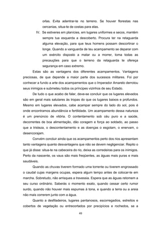 49
orlas. Evita adentrar-te no terreno. Se houver florestas nas
cercanias, situa-te de costas para elas.
IV. Se estiveres em planícies, em lugares uniformes e secos, mantém
sempre tua esquerda a descoberto. Procura ter na retaguarda
alguma elevação, para que teus homens possam descortinar o
longe. Quando a vanguarda de teu acampamento se deparar com
um exército disposto a matar ou a morrer, toma todas as
precauções para que o terreno da retaguarda te ofereça
segurança em caso extremo.
Estas são as vantagens dos diferentes acampamentos. Vantagens
preciosas, de que depende a maior parte dos sucessos militares. Foi por
conhecer a fundo a arte dos acampamentos que o Imperador Amarelo derrotou
seus inimigos e submeteu todos os príncipes vizinhos de seu Estado.
De tudo o que acabo de falar, deve-se concluir que os lugares elevados
são em geral mais salutares às tropas do que os lugares baixos e profundos.
Mesmo em lugares elevados, cabe acampar sempre do lado do sol, pois é
onde encontramos abundância e fertilidade. Um acampamento dessa natureza
é um prenúncio de vitória. O contentamento sob céu puro e a saúde,
decorrentes de boa alimentação, dão coragem e força ao soldado, ao passo
que a tristeza, o descontentamento e as doenças o esgotam, o enervam, o
desencorajam.
Convém concluir ainda que os acampamentos perto dos rios apresentam
tanto vantagens quanto desvantagens que não se devem negligenciar. Repito o
que já disse: situa-te na cabeceira do rio, deixa as corredeiras para os inimigos.
Perto da nascente, os vaus são mais freqüentes, as águas mais puras e mais
saudáveis.
Quando as chuvas tiverem formado uma torrente ou tiverem engrossado
o caudal cujas margens ocupas, espera algum tempo antes de colocar-te em
marcha. Sobretudo, não arrisques a travessia. Espera que as águas retomem a
seu curso ordinário. Saberás o momento exato, quando cessar certo rumor
surdo, quando não houver mais espumas à tona, e quando a terra ou a areia
não mais correrem junto com a água.
Quanto a desfiladeiros, lugares pantanosos, escorregadios, estreitos e
cobertos de vegetação ou entrecortados por precipícios e rochedos, se a
 
