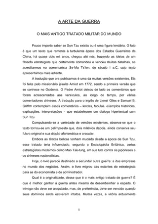 5
A ARTE DA GUERRA
O MAIS ANTIGO TRATADO MILITAR DO MUNDO
Pouco importa saber se Sun Tzu existiu ou é uma figura lendária. O fato
é que um texto que remonta à turbulenta época dos Estados Guerreiros da
China, há quase dois mil anos, chegou até nós, trazendo as ideias de um
filosofo estrategista que certamente comandou e venceu muitas batalhas, se
acreditarmos no comentarista Se-Ma Ts’ien, do século I a.C, cujo texto
apresentamos mais adiante.
A tradução que ora publicamos é uma da muitas versões existentes. Ela
foi feita pelo missionário jesuíta Amiot em 1772, sendo a primeira versão que
se conhece no Ocidente. O Padre Amiot deixou de lado os comentários que
foram acrescentados aos versículos, ao longo do tempo, por vários
comentadores chineses. A tradução para o inglês de Lionel Giles e Samuel B.
Griffith contemplam esses comentários – lendas, fábulas, exemplos históricos,
explicações, interpretações – que estabelecem um dialogo hipertextual com
Sun Tzu.
Compulsando-se a variedade de versões existentes, observa-se que o
texto tornou-se um palimpsesto que, dois milênios depois, ainda conserva seu
fulcro original e sua dicção aforismática e oracular.
Embora as táticas bélicas tenham mudado desde a época de Sun Tzu,
esse tratado teria influenciado, segundo a Enciclopédia Britânica, certos
estrategistas modernos como Mao Tsé-tung, em sua luta contra os japoneses e
os chineses nacionalistas.
Hoje, o livro parece destinado a secundar outra guerra: a das empresas
no mundo dos negócios. Assim, o livro migrou das estantes do estrategista
para as do economista e do administrador.
Qual é a originalidade, desse que é o mais antigo tratado de guerra? É
que é melhor ganhar a guerra antes mesmo de desembainhar a espada. O
inimigo não deve ser aniquilado, mas, de preferência, deve ser vencido quando
seus domínios ainda estiverem intatos. Muitas vezes, a vitória arduamente
 