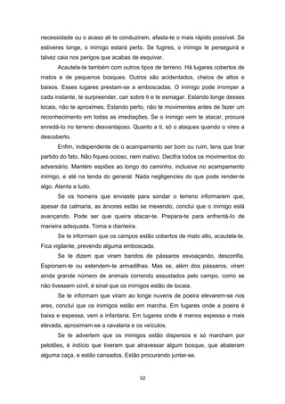 50
necessidade ou o acaso ali te conduziram, afasta-te o mais rápido possível. Se
estiveres longe, o inimigo estará perto. Se fugires, o inimigo te perseguirá e
talvez caia nos perigos que acabas de esquivar.
Acautela-te também com outros tipos de terreno. Há lugares cobertos de
matos e de pequenos bosques. Outros são acidentados, cheios de altos e
baixos. Esses lugares prestam-se a emboscadas. O inimigo pode irromper a
cada instante, te surpreender, cair sobre ti e te esmagar. Estando longe desses
locais, não te aproximes. Estando perto, não te movimentes antes de fazer um
reconhecimento em todas as imediações. Se o inimigo vem te atacar, procura
enredá-Io no terreno desvantajoso. Quanto a ti, só o ataques quando o vires a
descoberto.
Enfim, independente de o acampamento ser bom ou ruim, tens que tirar
partido do fato. Não fiques ocioso, nem inativo. Decifra todos os movimentos do
adversário. Mantém espiões ao longo do caminho, inclusive no acampamento
inimigo, e até na tenda do general. Nada negligencies do que pode render-te
algo. Atenta a tudo.
Se os homens que enviaste para sondar o terreno informarem que,
apesar da calmaria, as árvores estão se mexendo, conclui que o inimigo está
avançando. Pode ser que queira atacar-te. Prepara-te para enfrentá-Io de
maneira adequada. Toma a dianteira.
Se te informam que os campos estão cobertos de mato alto, acautela-te.
Fica vigilante, prevendo alguma emboscada.
Se te dizem que viram bandos de pássaros esvoaçando, desconfia.
Espionam-te ou estendem-te armadilhas. Mas se, além dos pássaros, viram
ainda grande número de animais correndo assustados pelo campo, como se
não tivessem covil, é sinal que os inimigos estão de tocaia.
Se te informam que viram ao longe nuvens de poeira elevarem-se nos
ares, conclui que os inimigos estão em marcha. Em lugares onde a poeira é
baixa e espessa, vem a infantaria. Em lugares onde é menos espessa e mais
elevada, aproximam-se a cavalaria e os veículos.
Se te advertem que os inimigos estão dispersos e só marcham por
pelotões, é indício que tiveram que atravessar algum bosque, que abateram
alguma caça, e estão cansados. Estão procurando juntar-se.
 