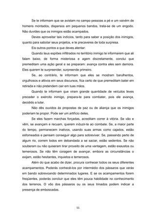 51
Se te informam que se avistam no campo pessoas a pé e um vaivém de
homens montados, dispersos em pequenos bandos, trata-se de um engodo.
Não duvides que os inimigos estão acampados.
Deves aproveitar tais indícios, tanto para saber a posição dos inimigos,
quanto para sabotar seus projetos, e te precaveres de toda surpresa.
Eis outros pontos a que deves atentar:
Quando teus espiões infiltrados no território inimigo te informarem que ali
falam baixo, de forma misteriosa e agem discretamente, conclui que
premeditam uma ação geral e se preparam: avança contra eles sem demora.
Eles querem te surpreender, surpreende primeiro.
Se, ao contrário, te informam que eles se mostram barulhentos,
orgulhosos e altivos em seus discursos, fica certo de que premeditam bater em
retirada e não pretendem cair em tuas mãos.
Quando te informam que viram grande quantidade de veículos leves
preceder o exército inimigo, prepara-te para combater, pois ele avança,
decidido a lutar.
Não dês ouvidos às propostas de paz ou de aliança que os inimigos
poderiam te propor. Pode ser um artifício deles.
Se eles fazem marchas forçadas, acreditam correr à vitória. Se vão e
vêm, se avançam e recuam, querem induzir-te ao combate. Se, a maior parte
do tempo, permanecem inativos, usando suas armas como cajados, estão
esfomeados e pensam conseguir algo para sobreviver. Se, passando perto de
algum rio, correm todos em debandada a se saciar, estão sedentos. Se não
souberam ou não quiseram tirar proveito de uma vantagem, estão exaustos ou
temerosos. Se não têm coragem de avançar, embora as circunstâncias o
exijam, estão hesitantes, inquietos e temerosos.
Além do que acabo de dizer, procura conhecer todos os seus diferentes
acampamentos. Poderás conhecê-Ios por intermédio dos pássaros que verás
em bando sobrevoando determinados lugares. E se os acampamentos forem
freqüentes, poderás concluir que eles têm pouca habilidade no conhecimento
dos terrenos. O vôo dos pássaros ou os seus trinados podem indicar a
presença de emboscadas.
 