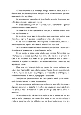 52
Se fores informado que, no campo inimigo, há muitas festas, que ali se
come e bebe em grande algazarra, tranqüiliza-te: é prova infalível de que seus
generais não têm autoridade.
Se seus estandartes mudam de lugar freqüentemente, é prova de que
estão desnorteados e a desordem impera.
Se os soldados se juntam em pequenos grupos, cochichando, o general
perdeu a confiança de seu exército.
Se há excesso de recompensas e de punições, o comando está no limite
e em grande desalento.
Se o exército chega a ponto de destruir seus pertences e quebrar seus
utensílios, é a prova de que está acossado e se baterá até a morte.
Se os oficiais subalternos estão inquietos e descontentes, irritando-se
por qualquer coisa, é prova de que estão entediados ou exaustos.
Se nos diferentes destacamentos matam-se furtivamente cavalos para
alimentação, é prova de que as provisões estão no fim.
Deves atentar a todas essas atitudes dos inimigos. Tal minúcia nos
detalhes pode te parecer supérflua, mas minha intenção é de te prevenir de
tudo, e te convencer que nada do que pode contribuir para a vitória é
irrelevante. A experiência me ensinou, ela te ensinará também. Desejo que não
seja às tuas custas.
Mais uma vez, perscruta todos os passos do inimigo quaisquer que
sejam. Mas vigia também tuas próprias tropas. Fica de olho em tudo, inteira-te
de tudo, impede os roubos, as pilhagens, a devassidão, a embriaguez, os
descontentamentos, as intrigas, a preguiça e a ociosidade.
Sem precisar que te informem, eis como poderás saber, por ti mesmo,
quais dos teus homens incorrem nesses delitos.
Se alguns soldados, ao trocarem de posto ou de guarnição, derrubarem
algo sem se darem ao trabalho de recolher, se esqueceram algum objeto em
seu posto, e não o reclamaram de volta, conclui que são ladrões. Pune-os
como tais.
Se em teu exército há encontros secretos, se ali amiúde se fala em
surdina, se há coisas que não ousam dizer senão a meia voz, conclui que o
medo se espalhou entre os soldados, que os descontentamentos virão em
 
