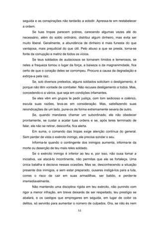 53
seguida e as conspirações não tardarão a eclodir. Apressa-te em restabelecer
a ordem.
Se tuas tropas parecem pobres, carecendo algumas vezes até do
necessário, além do soldo ordinário, distribui algum dinheiro, mas evita ser
muito liberal. Geralmente, a abundância de dinheiro é mais funesta do que
vantajosa, mais prejudicial do que útil. Pelo abuso a que se presta, torna-se
fonte da corrupção e matriz de todos os vícios.
Se teus soldados de audaciosos se tornaram tímidos e temerosos, se
neles a fraqueza tomou o lugar da força, a baixeza o da magnanimidade, fica
certo de que o coração deles se corrompeu. Procura a causa da degradação e
extirpa-a pela raiz.
Se, sob diversos pretextos, alguns soldados solicitam o desligamento, é
porque não têm vontade de combater. Não recuses desligamento a todos. Mas,
concedendo-o a vários, que seja em condições infamantes.
Se eles vêm em grupos te pedir justiça, com tom sedicioso e colérico,
escuta suas razões, leva-as em consideração. Mas, satisfazendo suas
reivindicações de um lado, pune-os de forma extremamente severa de outro.
Se, quando mandares chamar um subordinado, ele não obedecer
prontamente, se custar a acatar tuas ordens e se, após teres terminado de
falar, ele não se retirar, desconfia, fica alerta.
Em suma, o comando das tropas exige atenção contínua do general.
Sem perder de vista o exército inimigo, ele precisa sondar o seu.
Informa-te quando o contingente dos inimigos aumenta, informa-te da
morte ou deserção de teu mais reles soldado.
Se o exército inimigo é inferior ao teu e, por isso, não ousa tomar a
iniciativa, vai atacá-lo incontinente, não permitas que ele se fortaleça. Uma
única batalha é decisiva nessas ocasiões. Mas se, desconhecendo a situação
presente dos inimigos, e sem estar preparado, ousares instigá-Ios para a luta,
corres o risco de cair em suas armadilhas, ser batido, e perder-te
irremediavelmente.
Não mantendo uma disciplina rígida em teu exército, não punindo com
rigor a menor infração, em breve deixarás de ser respeitado, teu prestígio se
abalará, e os castigos que empregares em seguida, em lugar de coibir os
delitos, só servirão para aumentar o número de culpados. Ora, se não és nem
 