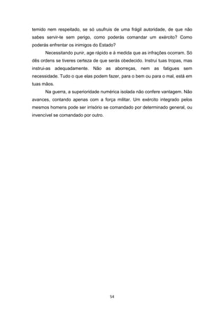 54
temido nem respeitado, se só usufruis de uma frágil autoridade, de que não
sabes servir-te sem perigo, como poderás comandar um exército? Como
poderás enfrentar os inimigos do Estado?
Necessitando punir, age rápido e à medida que as infrações ocorram. Só
dês ordens se tiveres certeza de que serás obedecido. Instrui tuas tropas, mas
instrui-as adequadamente. Não as aborreças, nem as fatigues sem
necessidade. Tudo o que elas podem fazer, para o bem ou para o mal, está em
tuas mãos.
Na guerra, a superioridade numérica isolada não confere vantagem. Não
avances, contando apenas com a força militar. Um exército integrado pelos
mesmos homens pode ser irrisório se comandado por determinado general, ou
invencível se comandado por outro.
 