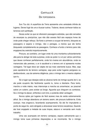 55
CAPÍTULO X
DA TOPOGRAFIA
Sun Tzu diz: A superfície da Terra apresenta uma variedade infinita de
lugares. Deves fugir de uns e buscar outros. Todavia, deves conhecer todos os
terrenos com perfeição.
Deves evitar os que só oferecem passagens estreitas, que são cercados
de escarpas ou precipícios, que não dão acesso fácil aos espaços livres de
onde pode chegar reforço. Se fores o primeiro a ocupar tal terreno, bloqueia as
passagens e espera o inimigo, não o persigas, a menos que ele tenha
bloqueado completamente as passagens. Conhece a fundo o terreno para não
engajares teu exército inoportunamente.
Procura, ao contrário, um lugar onde há uma montanha suficientemente
alta para te abrigar de toda surpresa, onde se pode ir e vir por vários caminhos
que deves conhecer perfeitamente, onde há víveres em abundância, onde os
mananciais são perenes, o ar é saudável e o terreno em si apresenta muitas
vantagens. Tal lugar deve ser objeto de tua mais veemente busca. Mas, seja
para apoderar-te de terreno vantajoso, seja para evitar lugares perigosos ou
desfavoráveis, usa de extrema diligência, pois o inimigo tem o mesmo objetivo
que tu.
Se o lugar que desejas está ao alcance tanto do inimigo quanto de ti, se
ele pode ocupá-lo tão facilmente quanto tu, toma a dianteira. Para tanto,
marcha a noite inteira, mas interrompe a marcha ao amanhecer, se possível
sobre um outeiro, para avistar ao longe. Aguarda que cheguem os comboios.
Se o inimigo te atacar, enfrenta-o com brio, e poderás obter vantagem.
Nunca optes por lugares de fácil acesso mas de saída extremamente
difícil. Se o inimigo abandona um terreno assim, ele procura ludibriar-te. Evita
avançar, mas engana-o, levantando acampamento. Se ele for imprudente a
ponto de seguir-te, será obrigado a atravessar esse terreno escabroso. Quando
ele tiver engajado a metade de suas tropas, ataca-o e vencerás sem muito
trabalho.
Uma vez acampado em terreno vantajoso, espera calmamente que o
inimigo tome suas primeiras disposições e se movimente. Se o inimigo
 
