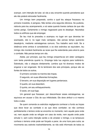 56
avançar, com intenção de lutar, só vás a seu encontro quando perceberes que
ele não poderá retroceder facilmente.
Um inimigo bem preparado, contra o qual teu ataque fracassou na
primeira investida, é perigoso. Não tentes uma segunda ofensiva. Se puderes,
retira-te para teu acampamento, e só saias quando tiveres certeza de que não
corres perigo. Certamente o inimigo negaceará para te desalojar. Neutraliza
todos os artifícios que ele empregar.
Se teu rival te precedeu e acampou no lugar em que deverias ter
acampado, isto é, no lugar mais vantajoso, não percas tempo querendo
desalojá-Io, mediante estratagemas comuns. Teu trabalho será inútil. Se a
distância entre ambos é considerável, e os dois exércitos se equivalem, teu
inimigo não morderá facilmente as iscas que lhe estenderás para atraí-Io para
o combate. Não percas tempo em vão.
Adota, por princípio, que teu inimigo empenha-se em obter vantagens
com tanta premência quanto tu. Emprega toda tua argúcia para ludibriá-Io.
Sobretudo, não o ataques diretamente. Lembra que há diversos modos de
enganar e ser enganado. Só te lembrarei dos seis principais, porque são as
fontes de todos os outros.
O primeiro consiste na marcha das tropas.
O segundo, em suas diferentes formações.
O terceiro, em sua disposição em lugares pantanosos.
O quarto, em sua desordem.
O quinto, em seu enfraquecimento.
O sexto, em sua fuga.
Um general que fracassar, por desconhecer esses estratagemas, se
equivoca em acusar o Céu de sua infelicidade. Ele deve atribuir a si mesmo
toda a culpa.
Se quem comanda os exércitos negligencia conhecer a fundo as tropas
que deve levar ao combate e as que deve combater; se não conhece
perfeitamente o terreno onde se encontra no momento; nem aquele para onde
vai, nem aquele onde se refugiar em caso de revés, nem aquele onde pode
simular ir, sem outra intenção senão a de arrastar o inimigo, e se tampouco
conhece o terreno onde pode ser forçado a parar, de uma hora para outra; se
movimenta seu exército inadvertidamente, se não está informado de todos os
 
