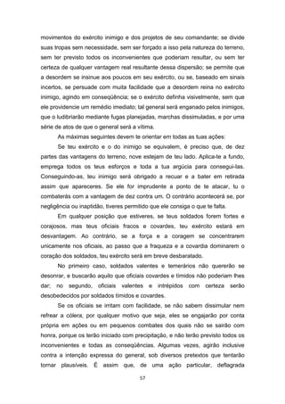 57
movimentos do exército inimigo e dos projetos de seu comandante; se divide
suas tropas sem necessidade, sem ser forçado a isso pela natureza do terreno,
sem ter previsto todos os inconvenientes que poderiam resultar, ou sem ter
certeza de qualquer vantagem real resultante dessa dispersão; se permite que
a desordem se insinue aos poucos em seu exército, ou se, baseado em sinais
incertos, se persuade com muita facilidade que a desordem reina no exército
inimigo, agindo em conseqüência; se o exército definha visivelmente, sem que
ele providencie um remédio imediato; tal general será enganado pelos inimigos,
que o ludibriarão mediante fugas planejadas, marchas dissimuladas, e por uma
série de atos de que o general será a vítima.
As máximas seguintes devem te orientar em todas as tuas ações:
Se teu exército e o do inimigo se equivalem, é preciso que, de dez
partes das vantagens do terreno, nove estejam de teu lado. Aplica-te a fundo,
emprega todos os teus esforços e toda a tua argúcia para consegui-Ias.
Conseguindo-as, teu inimigo será obrigado a recuar e a bater em retirada
assim que apareceres. Se ele for imprudente a ponto de te atacar, tu o
combaterás com a vantagem de dez contra um. O contrário acontecerá se, por
negligência ou inaptidão, tiveres permitido que ele consiga o que te falta.
Em qualquer posição que estiveres, se teus soldados forem fortes e
corajosos, mas teus oficiais fracos e covardes, teu exército estará em
desvantagem. Ao contrário, se a força e a coragem se concentrarem
unicamente nos oficiais, ao passo que a fraqueza e a covardia dominarem o
coração dos soldados, teu exército será em breve desbaratado.
No primeiro caso, soldados valentes e temerários não quererão se
desonrar, e buscarão aquilo que oficiais covardes e tímidos não poderiam lhes
dar; no segundo, oficiais valentes e intrépidos com certeza serão
desobedecidos por soldados tímidos e covardes.
Se os oficiais se irritam com facilidade, se não sabem dissimular nem
refrear a cólera, por qualquer motivo que seja, eles se engajarão por conta
própria em ações ou em pequenos combates dos quais não se sairão com
honra, porque os terão iniciado com precipitação, e não terão previsto todos os
inconvenientes e todas as conseqüências. Algumas vezes, agirão inclusive
contra a intenção expressa do general, sob diversos pretextos que tentarão
tornar plausíveis. É assim que, de uma ação particular, deflagrada
 