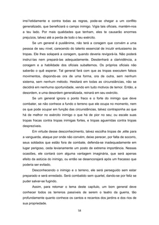 58
irreí1etidamente e contra todas as regras, pode-se chegar a um conflito
generalizado, que beneficiará o campo inimigo. Vigia tais oficiais, mantém-nos
a teu lado. Por mais qualidades que tenham, eles te causarão enormes
prejuízos, talvez até a perda de todo o teu exército.
Se um general é pusilânime, não terá a coragem que convém a uma
pessoa de seu nível, carecendo do talento essencial de incutir entusiasmo às
tropas. Ele lhes solapará a coragem, quando deveria revigorá-Ia. Não poderá
instruí-Ias nem prepará-Ias adequadamente. Desdenhará a clarividência, a
coragem e a habilidade dos oficiais subalternos. Os próprios oficiais não
saberão o quê esperar. Tal general fará com que as tropas executem falsos
movimentos, dispondo-as ora de uma forma, ora de outra, sem nenhum
sistema, sem nenhum método. Hesitará em todas as circunstâncias, não se
decidirá em nenhuma oportunidade, vendo em tudo motivos de temor. Então, a
desordem, e uma desordem generalizada, reinará em seu exército.
Se um general ignora o ponto fraco e o forte do inimigo que deve
combater, se não conhece a fundo o terreno que ele ocupa no momento, nem
os que pode ocupar em função das circunstâncias, talvez contraponha ao que
há de melhor no exército inimigo o que há de pior no seu; ou escale suas
tropas fracas contra tropas inimigas fortes, e tropas aguerridas contra tropas
desprezíveis.
Em virtude desse desconhecimento, talvez escolha tropas de ,elite para
a vanguarda, ataque por onde não convém, deixe perecer, por falta de socorro,
seus soldados que estão fora de combate, defenda-se inadequadamente em
lugar perigoso, ceda levianamente um posto de extrema importância. Nessas
ocasiões, ele contará com alguma vantagem imaginária, que será apenas
efeito da astúcia do inimigo, ou então se desencorajará após um fracasso que
poderia ser evitado.
Desconhecendo o inimigo e o terreno, ele será perseguido sem estar
preparado e será enredado. Será combatido sem quartel, dando-se por feliz se
puder salvar-se fugindo.
Assim, para retomar o tema deste capítulo, um bom general deve
conhecer todos os terrenos passíveis de serem o teatro da guerra, tão
profundamente quanto conhece os cantos e recantos dos jardins e dos rios de
sua propriedade.
 