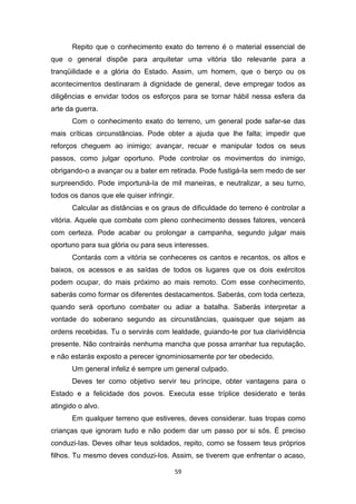 59
Repito que o conhecimento exato do terreno é o material essencial de
que o general dispõe para arquitetar uma vitória tão relevante para a
tranqüilidade e a glória do Estado. Assim, um homem, que o berço ou os
acontecimentos destinaram à dignidade de general, deve empregar todos as
diligências e envidar todos os esforços para se tornar hábil nessa esfera da
arte da guerra.
Com o conhecimento exato do terreno, um general pode safar-se das
mais críticas circunstâncias. Pode obter a ajuda que lhe falta; impedir que
reforços cheguem ao inimigo; avançar, recuar e manipular todos os seus
passos, como julgar oportuno. Pode controlar os movimentos do inimigo,
obrigando-o a avançar ou a bater em retirada. Pode fustigá-Ia sem medo de ser
surpreendido. Pode importuná-Ia de mil maneiras, e neutralizar, a seu turno,
todos os danos que ele quiser infringir.
Calcular as distâncias e os graus de dificuldade do terreno é controlar a
vitória. Aquele que combate com pleno conhecimento desses fatores, vencerá
com certeza. Pode acabar ou prolongar a campanha, segundo julgar mais
oportuno para sua glória ou para seus interesses.
Contarás com a vitória se conheceres os cantos e recantos, os altos e
baixos, os acessos e as saídas de todos os lugares que os dois exércitos
podem ocupar, do mais próximo ao mais remoto. Com esse conhecimento,
saberás como formar os diferentes destacamentos. Saberás, com toda certeza,
quando será oportuno combater ou adiar a batalha. Saberás interpretar a
vontade do soberano segundo as circunstâncias, quaisquer que sejam as
ordens recebidas. Tu o servirás com lealdade, guiando-te por tua clarividência
presente. Não contrairás nenhuma mancha que possa arranhar tua reputação,
e não estarás exposto a perecer ignominiosamente por ter obedecido.
Um general infeliz é sempre um general culpado.
Deves ter como objetivo servir teu príncipe, obter vantagens para o
Estado e a felicidade dos povos. Executa esse tríplice desiderato e terás
atingido o alvo.
Em qualquer terreno que estiveres, deves considerar. tuas tropas como
crianças que ignoram tudo e não podem dar um passo por si sós. É preciso
conduzi-Ias. Deves olhar teus soldados, repito, como se fossem teus próprios
filhos. Tu mesmo deves conduzi-Ios. Assim, se tiverem que enfrentar o acaso,
 