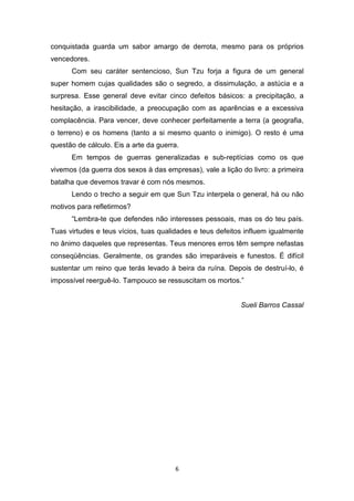6
conquistada guarda um sabor amargo de derrota, mesmo para os próprios
vencedores.
Com seu caráter sentencioso, Sun Tzu forja a figura de um general
super homem cujas qualidades são o segredo, a dissimulação, a astúcia e a
surpresa. Esse general deve evitar cinco defeitos básicos: a precipitação, a
hesitação, a irascibilidade, a preocupação com as aparências e a excessiva
complacência. Para vencer, deve conhecer perfeitamente a terra (a geografia,
o terreno) e os homens (tanto a si mesmo quanto o inimigo). O resto é uma
questão de cálculo. Eis a arte da guerra.
Em tempos de guerras generalizadas e sub-reptícias como os que
vivemos (da guerra dos sexos à das empresas), vale a lição do livro: a primeira
batalha que devemos travar é com nós mesmos.
Lendo o trecho a seguir em que Sun Tzu interpela o general, há ou não
motivos para refletirmos?
“Lembra-te que defendes não interesses pessoais, mas os do teu país.
Tuas virtudes e teus vícios, tuas qualidades e teus defeitos influem igualmente
no ânimo daqueles que representas. Teus menores erros têm sempre nefastas
conseqüências. Geralmente, os grandes são irreparáveis e funestos. É difícil
sustentar um reino que terás levado à beira da ruína. Depois de destruí-lo, é
impossível reerguê-lo. Tampouco se ressuscitam os mortos.”
Sueli Barros Cassal
 